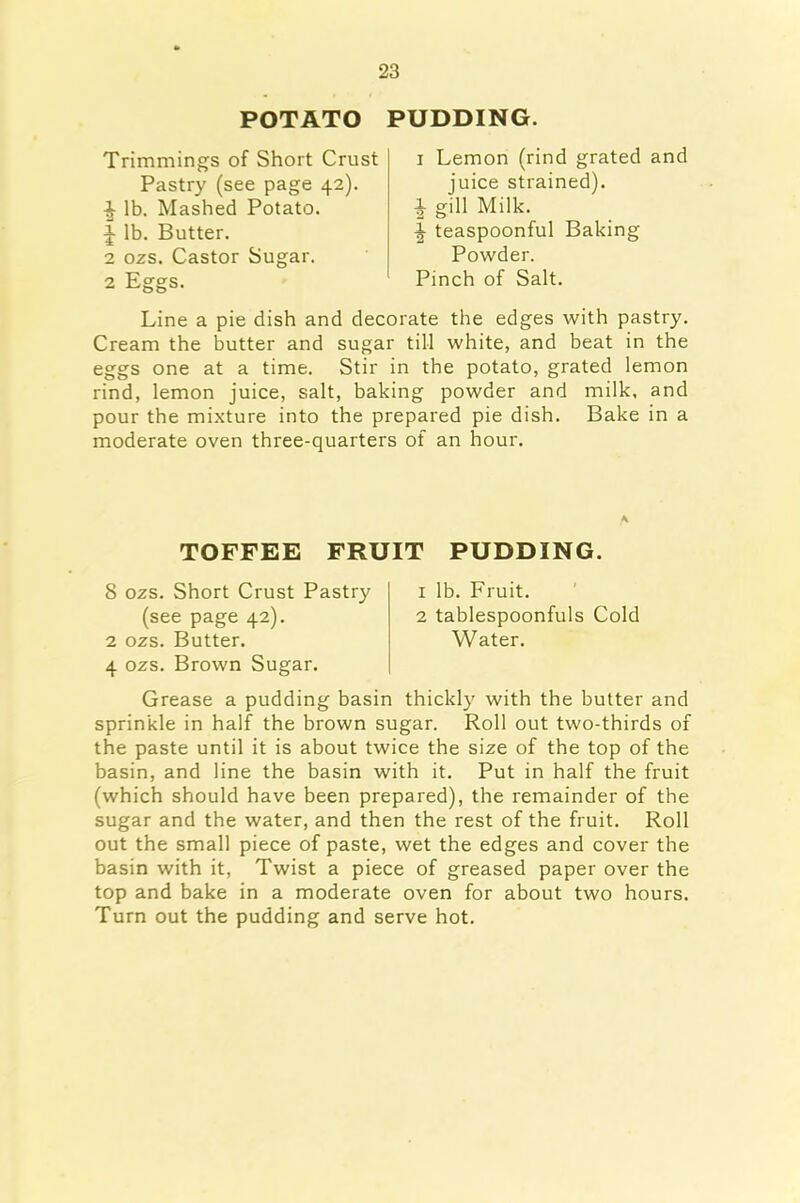 POTATO PUDDING. Trimmings of Short Crust Pastry (see page 42). ■| lb. Mashed Potato. J lb. Butter. 2 ozs. Castor Sugar. 2 Eggs. 1 Lemon (rind grated and juice strained). } gill Milk. ^ teaspoonful Baking Powder. Pinch of Salt. Line a pie dish and decorate the edges with pastry. Cream the butter and sugar till white, and beat in the eggs one at a time. Stir in the potato, grated lemon rind, lemon juice, salt, baking powder and milk, and pour the mixture into the prepared pie dish. Bake in a moderate oven three-quarters of an hour. A TOFFEE FRUIT PUDDING. 8 ozs. Short Crust Pastry (see page 42). 2 ozs. Butter. 4 ozs. Brown Sugar. 1 lb. Fruit. 2 tablespoonfuls Cold Water. Grease a pudding basin thickly with the butter and sprinkle in half the brown sugar. Roll out two-thirds of the paste until it is about twice the size of the top of the basin, and line the basin with it. Put in half the fruit (which should have been prepared), the remainder of the sugar and the water, and then the rest of the fruit. Roll out the small piece of paste, wet the edges and cover the basin with it, Twist a piece of greased paper over the top and bake in a moderate oven for about two hours. Turn out the pudding and serve hot.