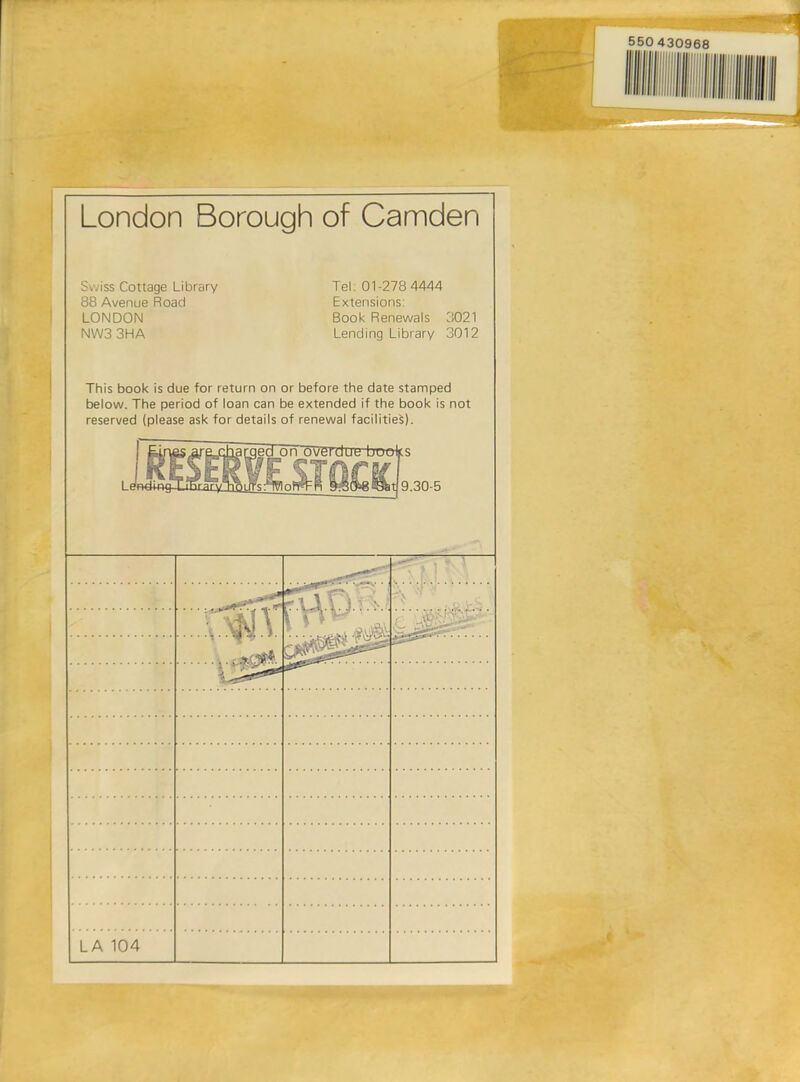 London Borough of Camden Swiss Cottage Library 88 Avenue Road LONDON NW33HA Tel: 01-278 4444 Extensions: Book Renewals 3021 Lending Library 3012 This book is due for return on or before the date stamped below. The period of loan can be extended if the book is not reserved (please ask for details of renewal facilities). I WndimjTihrary }ed_on'ov£rdut! buoks 9.30-5 rrfi? *.:X. -.' T ' : - ;'. • T LA 104