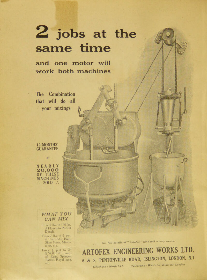 same time and one motor will 1 work both machines The Combination that; will do all your mixings 12 MONTHS' GUARANTEE £ *'■ NEARLY 20,000 OF THESE MACHINES SOLD WHAT YOU CAN MIX From 7 lbs. to 140 lbs. of Flour into Perfect Dough From 7 lbs. to 2 cwt. of Slab Cake, Buns, Short Paste, Mince- meat, etc. From ^ pint to 24 ENGLISH quarts of Eggs, Sponges, Batters, Royal Icing, etc. Get fall details ofAttofex time and money savers. ARTOFEX ENGINEERING WORKS LTD. 6 & 8, PENTONVILLE ROAD, ISLINGTON, LONDON, N.l Telephone : North 5-11. Telegrams B'artofex. Kinc, oss. London