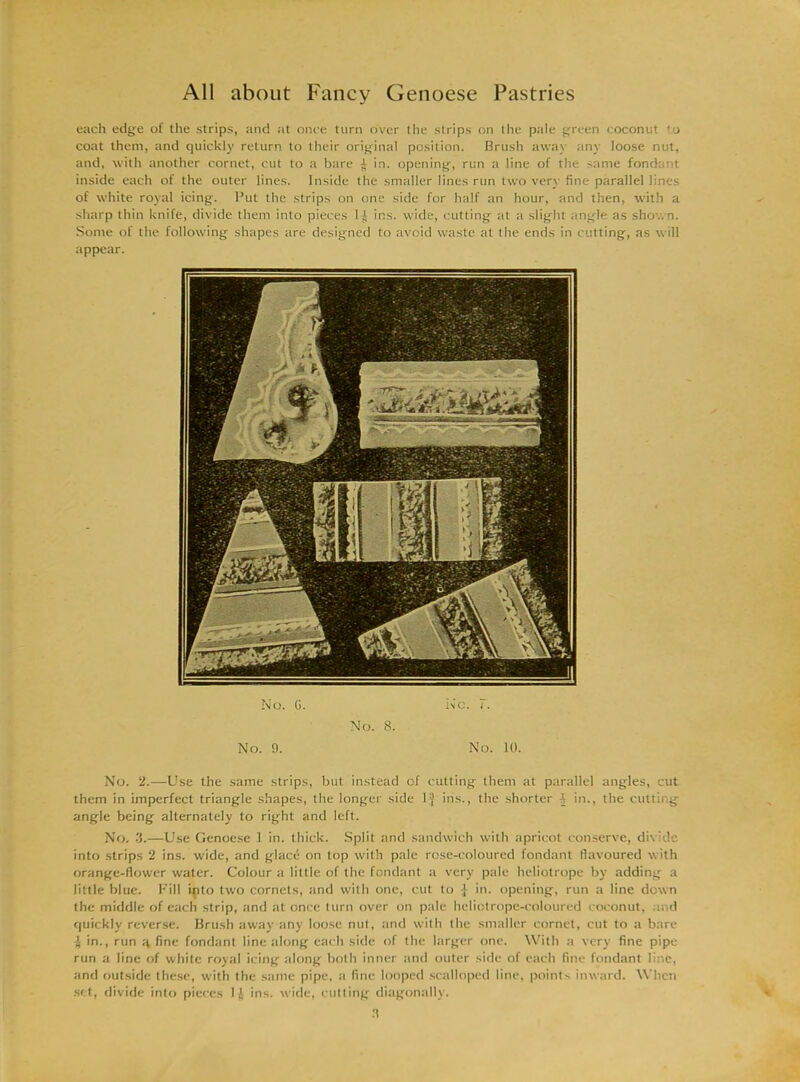 each edge of the strips, and at once turn over the strips on the pale green coconut to coat them, and quickly return to their original position. Brush away any loose nut, and, with another cornet, cut to a bare ^ in. opening, run a line of the same fondant inside each of the outer lines. Inside the smaller lines run two very fine parallel lines of white royal icing. Put the strips on one side for half an hour, and then, with a sharp thin knife, divide them into pieces 1 ^ ins. wide, cutting at a slight angle as shown. Some of the following shapes are designed to avoid waste at the ends in cutting, as will appear. No. G. Inc. 7. No. 8. No. 9. No. 10. No. 2.—Use the same strips, but instead of cutting them at parallel angles, cut them in imperfect triangle shapes, the longer side 1J ins., the shorter 1 in., the cutting angle being alternately to right and left. No. 3.—Use Genoese 1 in. thick. Split and sandwich with apricot conserve, divide into strips 2 ins. wide, and glace on top with pale rose-coloured fondant flavoured with orange-flower water. Colour a little of the fondant a very pale heliotrope by adding a little blue. Fill into two cornets, and with one, cut to | in. opening, run a line down the middle of each strip, and at once turn over on pale heliotrope-coloured coconut, and quickly reverse. Brush away any loose nut, and with the smaller cornet, cut to a bare ^ in., run fine fondant line along each side of the larger one. With a very fine pipe run a line of white royal icing along both inner and outer side of each fine fondant line, and outside these, with the same pipe, a fine looped scalloped line, points inward. When set, divide into pieces 11 ins. wide, cutting diagonally.