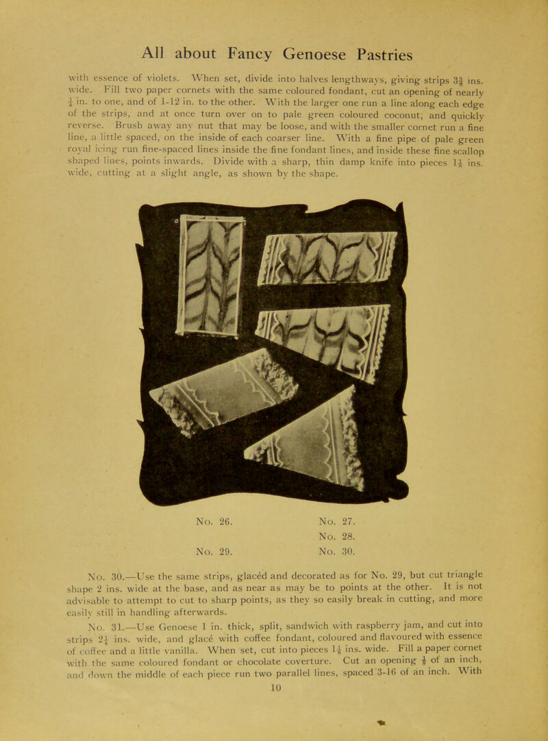 with essence of violets. When set, divide into halves lengthways, giving strips 3§ ins. wide. Fill two paper cornets with the same coloured fondant, cut an opening of nearly J in. to one, and of 1-12 in. to the other. With the larger one run a line along each edge of the strips, and at once turn over on to pale green coloured coconut, and quickly reverse. Brush away any nut that may be loose, and with the smaller cornet run a fine line, a little spaced, on the inside of each coarser line. With a fine pipe of pale green royal icing run fine-spaced lines inside the fine fondant lines, and inside these fine scallop shaped lines, points inwards. Divide with a sharp, thin damp knife into pieces 1^ ins. wide, cutting at a slight angle, as shown by the shape. No. 26. No. 29. No. 27. No. 28. No. 30. No. 30.—Use the same strips, glacdd and decorated as for No. 29, but cut triangle shape 2 ins. w'ide at the base, and as near as may be to points at the other. It is not advisable to attempt to cut to sharp points, as they so easily break in cutting, and more easily still in handling afterwards. No. 31.—Use Genoese 1 in. thick, split, sandwich with raspberry jam, and cut into strips 2| ins. wide, and glacd with coffee fondant, coloured and flavoured with essence of coffee and a little vanilla. When set, cut into pieces 1J ins. wide. Fill a paper cornet with the same coloured fondant or chocolate coverture. Cut an opening | of an inch, and down the middle of each piece run two parallel lines, spaced 3-16 of an inch. With