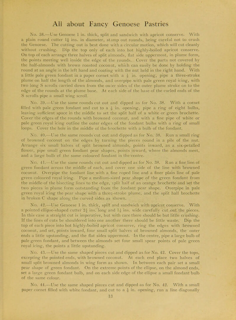 No. 38.—Use Genoese 1 in. thick, split and sandwich with apricot conserve. With a plain round cutter If ins. in diameter, stamp out rounds, being careful not to crush the Genoese. The cutting out is best done with a circular motion, which will cut cleanly without crushing. Dip the top only of each into hot highly-boiled apricot conserve. On top of each arrange three halves of split almonds, flat side uppermost, in plume form, the points meeting well inside the edge of the rounds. Cover the parts not covered by the half-almonds with brown roasted coconut, which can easily be done by holding the round at an angle in the left hand and coating with the nut held in the right hand. With a little pale green fondant in a paper cornet with a f in. opening, pipe a three-stroke plume on half the length of the almonds, and overpipe with pale green royal icing, with two long S scrolls carried down from the outer sides of the outer plume stroke on to the edge of the rounds at the plume base. At each side of the base of the curled ends of the S scrolls pipe a small wing scroll. No. 39.—Use the same rounds cut out and dipped as for No. 38. With a cornet filled with pale green fondant and cut to a f in. opening, pipe a ring of eight bulbs, leaving sufficient space in the middle to set the split half of a white or green brochette. Cover the edges of the rounds with browned coconut, and with a fine pipe of white or pale green royal icing outline the outer edges of the fondant bulbs with a ring of small loops. Cover the hole in the middle of the brochette with a bulb of the fondant. No. 40.—Use the same rounds cut out and dipped as for No. 38. Run a small ring of browned coconut on the edges by turning the pieces round in a pile of the nut. Arrange six small halves of split browned almonds, points inward, as a six-petalled flower, pipe small green fondant pear shapes, points inward, where the almonds meet, and a large bulb of the same coloured fondant in the centre. No. 41.—Use the same rounds cut out and dipped as for No. 38. Run a fine line-of green fondant across the middle of each, and cover one side of the line with browned coconut. Overpipe the fondant line with a fine roped line and a finer plain line of pale green coloured royal icing. Pipe a medium-sized pear shape of the green fondant from the middle of the bisecting lines to the edge, split half of an orange brochette and set the two pieces in plume form outstanding from the fondant pear shape. Overpipe in pale green royal icing the pear shape with a three-stroke plume, and the split half brochette in broken C shape along- the curved sides as shown. No. 42.—Use Genoese 1 in. thick, split and sandwich with apricot conserve. With a pointed ellipse-shaped cutter ins. long and DJ ins. wide carefully cut out the pieces. In this case a straight cut is imperative, but with care there should be but little crushing. If the lines of cuts be shouldered into one another there should be little waste. Dip the top of each piece into hot highly-boiled apricot conserve, ring the edges with browned coconut, and set, points inward, four small split halves of browned almonds, the outer ends a little upstanding, and the flat sides uppermost. In the centre, pipe a large bulb of pale green fondant, and between the almonds set four small spear points of pale green royal icing, the points a little upstanding. No. 43.—Use the same shaped pieces cut and dipped as for No. 42. Cover the tops, excepting the pointed ends, with browned coconut. At each end place two halves of small split browned almonds in wing form as shown. In between each pair set a small pear shape of green fondant. On the extreme points of the ellipse, on the almond ends, set a large green fondant bulb, and on each side edge of the ellipse a small fondant bulb of the same colour. No. 44.—Use the same shaped pieces cut and dipped as for No. 42. With a small paper cornet filled with white fondant, and cut to a § in. opening, run a line diagonally