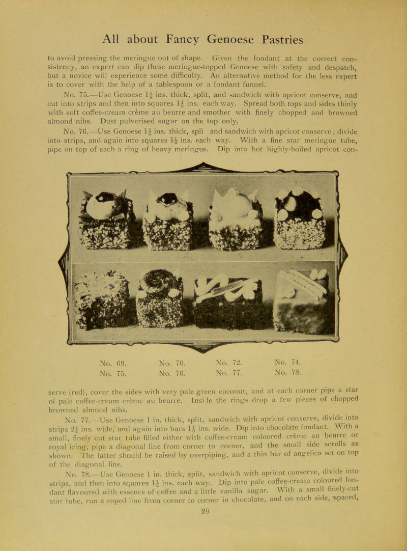 to avoid pressing- the meringue out of shape. Given the fondant at the correct con- sistency, an expert can dip these meringue-topped Genoese with safety and despatch, but a novice will experience some difficulty. An alternative method for the less expert is to cover with the help of a tablespoon or a fondant funnel. No. 75.—Use Genoese 1J ins. thick, split, and sandwich with apricot conserve, and cut into strips and then into squares 1^ ins. each way. Spread both tops and sides thinly with soft coffee-cream crferne au beurre and smother with finely chopped and browned almond nibs. Dust pulverised sugar on the top only. No. 76.—Use Genoese 1J ins. thick, spli and sandwich with apricot conserve ; divide into strips, and again into squares lijj ins. each way. With a fine star meringue tube, pipe on top of each a ring of heavy meringue. Dip into hot highly-boiled apricot con- No. 69. No. 70. No. 72. No. 74. No. 75. No. 76. No. 77. No. 78. serve (red), cover the sides with very pale green coconut, and at each corner pipe a star of pale coffee-cream crime au beurre. Inside the rings drop a few pieces of chopped browned almond nibs. No. 77.—Use Genoese 1 in. thick, split, sandwich with apricot conserve, divide into strips 2J ins. wide, and again into bars 1^ ins. wide. Dip into chocolate fondant. With a small, finely cut star tube filled either with coffee-cream coloured crime au beurre or royal icing, pipe a diagonal line from corner to corner, and the small side scrolls as shown. The latter should be raised by overpiping, and a thin bar of angelica set on top of the diagonal line. No. 78.—Use Genoese 1 in. thick, split, sandwich with apricot conserve, divide into strips, and then into squares 14 ins. each way. Dip into pale coffee-cream coloured fon- dant flavoured with essence of coffee and a little vanilla sugar. With a small finel}-cut star tube, run a roped line from corner to corner in chocolate, and on each side, -spacec,