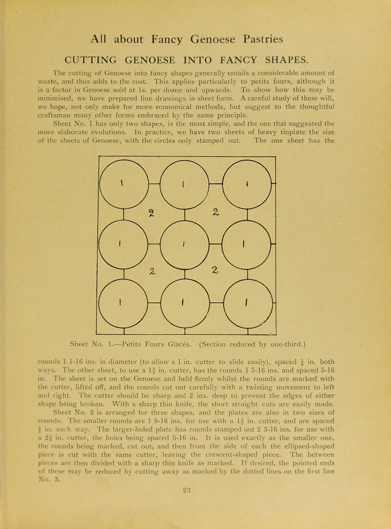 CUTTING GENOESE INTO FANCY SHAPES. The cutting' of Genoese into fancy shapes generally entails a considerable amount of waste, and thus adds to the cost. This applies particularly to petits fours, although it is a factor in Genoese sold at Is. per dozen and upwards. To show how this may be minimised, we have prepared line drawings in sheet form. A careful study of these will, we hope, not only make for more economical methods, but suggest to the thoughtful craftsman many other forms embraced by the same principle. Sheet No. 1 has only two shapes, is the most simple, and the one that suggested the more elaborate evolutions. In practice, we have two sheets of heavy tinplate the size of the sheets of Genoese, with the circles only stamped out. The one sheet has the Sheet No. 1.—Petits Fours Glaces. (Section reduced by one-third.) rounds 1 1-16 ins. in diameter (to allow a 1 in. cutter to slide easily), spaced J in. both ways. The other sheet, to use a 1J in. cutter, has the rounds 1 5-16 ins. and spaced 5-16 in. The sheet is set on the Genoese and held firmly whilst the rounds are marked with the cutter, lifted off, and the rounds cut out carefully with a twisting movement to left and right. The cutter should be sharp and 2 ins. deep to prevent the edges of either shape being broken. With a sharp thin knife, the short straight cuts are easily made. Sheet No. 2 is arranged for three shapes, and the plates are also in two sizes of rounds. The smaller rounds are 1 9-16 ins. for use with a 1£ in. cutter, and are spaced i in. each way. The larger-holed plate has rounds stamped out 2 3-16 ins. for use with a in. cutter, the holes being spaced 5-16 in. It is used exactly as the smaller one, the rounds being marked, cut out, and then from the side of each the ellipsed-shaped piece is cut with the same cutter, leaving the crescent-shaped piece. The between pieces are then divided with a sharp thin knife as marked. If desired, the pointed ends of these may be reduced by cutting away as marked by the dotted lines on the first line No. 3.