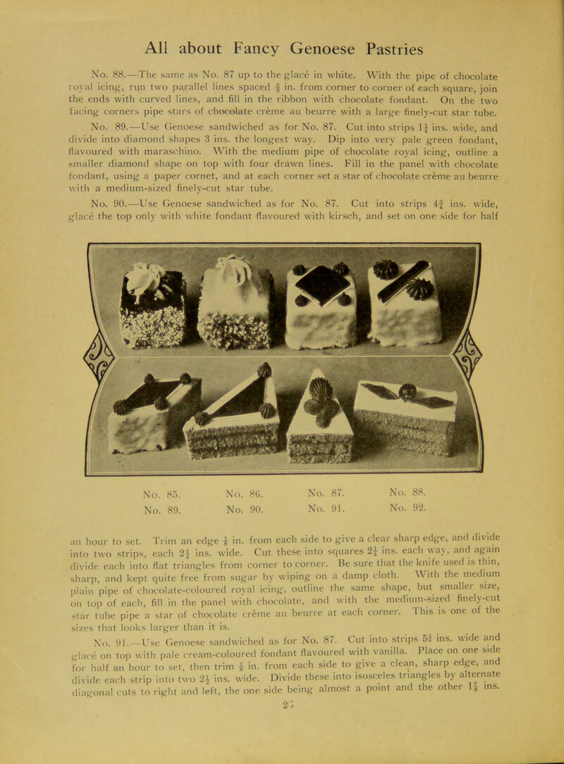 No. 88.—The same as No. 87 up to the glac6 in white. With the pipe of chocolate royal icing, run two parallel lines spaced $ in. from corner to corner of each square, join the ends with curved lines, and fill in the ribbon with chocolate fondant. On the two facing corners pipe stars of chocolate crime au beurre with a large finely-cut star tube. No. 89.—Use Genoese sandwiched as for No. 87. Cut into strips 1} ins. wide, and divide into diamond shapes 3 ins. the longest way. Dip into very pale green fondant, flavoured with maraschino. With the medium pipe of chocolate royal icing, outline a smaller diamond shape on top with four drawn lines. Fill in the panel with chocolate fondant, using a paper cornet, and at each corner set a star of chocolate crfeme au beurre with a medium-sized finely-cut star tube. No. 90.—Use Genoese sandwiched as for No. 87. Cut into strips 4J ins. wide, glace the top only with white fondant flavoured with kirsch, and set on one side for half No. 85. No. 86. No. 87. No. 88. No. 89. No. 90. No. 91. No. 92. an hour to set. Trim an edge $ in. from each side to give a clear sharp edge, and divide into two strips, each 21 ins. wide. Cut these into squares '2\ ins. each way, and again divide each into flat triangles from corner to corner. Be sure that the knife used is thin, sharp, and kept quite free from sugar by wiping on a damp cloth. With the medium plain pipe of chocolate-coloured royal icing, outline the same shape, but smaller size, on top of each, fill in the panel with chocolate, and with the medium-sized finely-cut star tube pipe a star of chocolate cr£me au beurre at each corner. Ibis is one of the sizes that looks larger than it is. No. 91.—Use Genoese sandwiched as for No. 87. Cut into strips 53 ins. wide and glace on top with pale cream-coloured fondant flavoured with vanilla. Place on one side for half an hour to set, then trim ^ in. from each side to give a clean, sharp edge, an divide each strip into two 2i ins. wide. Divide these into isosceles triangles by alternate diagonal cuts to right and left, the one side being almost a point and the other ms. 2'i