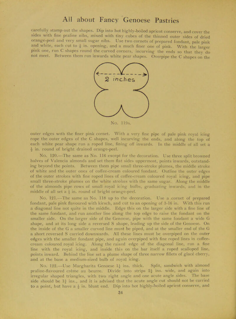 carefully stamp out the shapes. Dip into hot highly-boiled apricot conserve, and cover the sides with fine praline nibs, mixed with tiny cubes of the thinned outer sides of dried orange-peel and very small sugar nibs. Use two cornets of prepared fondant, pale pink and white, each cut to | in. opening, and a much finer one of pink. With the larger pink one, run C shapes round the curved corners, incurving the ends so that they do not meet. Between them run inwards white pear shapes. Overpipe the C shapes on the outer edges with the finer pink cornet. With a very fine pipe of pale pink royal icing rope the outer edges of the C shapes, well incurving the ends, and along the top of each white pear shape run a roped line, fining off inwards. In the middle of all set a ^ in. round of bright drained orange-peel. No. 120.—The same as No. 116 except for the decoration. Use three split browned halves of Valencia almonds and set them fiat sides uppermost, points inwards, outstand- ing beyond the points. Between them pipe small three-stroke plumes, the middle stroke of white and the outer ones of coffee-cream coloured fondant. Outline the outer edges of the outer strokes with fine roped lines of coffee-cream coloured royal icing, and pipe small three-stroke plumes on the white strokes with the same sugar. Along the middle of the almonds pipe rows of small royal icing bulbs, graduating inwards, and in the middle of all set a 4 in. round of bright orange-peel. No. 121.—The same as No. 118 up to the decoration. Use a cornet of prepared fondant, pale pink flavoured with kirsch, and cut to an opening of 3-16 in. With this run a diagonal line not quite in the middle. Edge this on the larger side with a fine line of the same fondant, and run another line along the top edge to raise the fondant on the smaller side. On the larger side of the Genoese, pipe with the same fondant a wide G shape, and at its long side a reversed S shape, leading up the side of the Genoese. On the inside of the G a smaller curved line must be piped, and at the smaller end of the G a short reversed S carried downwards. All these lines must be overpiped on the outer edges with the smaller fondant pipe, and again overpiped with fine roped lines in coffee- cream coloured royal icing. Along the raised edge of the diagonal line, run a fine line with the royal icing, and inside this on the bar itself a roped scalloped line, points inward. Behind the line set a plume shape of three narrow fillets of glacd cherry, and at the base a medium-sized bulb of royal icing. No. 122.—Use Margharita Genoese ins. thick. Split, sandwich with almond praline-flavoured cr&me au bcurre. Divide into strips 2J ins. wide, and again into irregular shaped triangles, with two right angle and one acute angle sides. The base side should be If ins., and it is advised that the acute angle cut should not be carried to a point, but have a 4 in. blunt end. Dip into hot highly-boiled apricot conserve, and