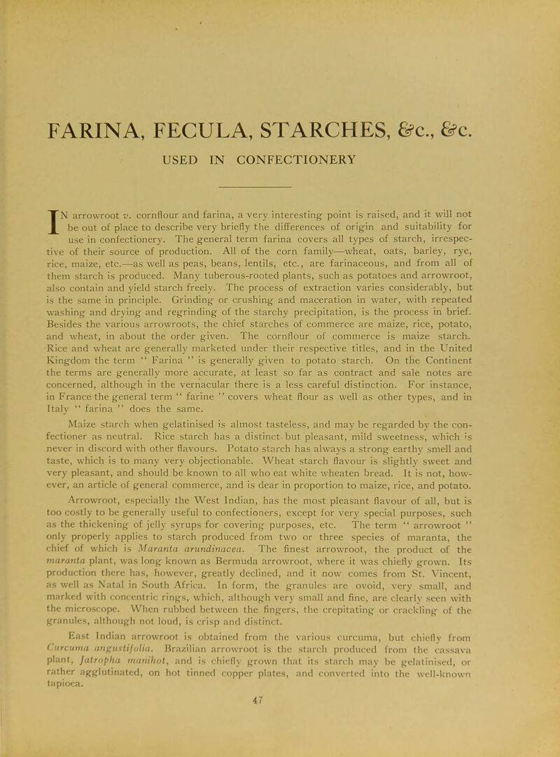 FARINA, FECULA, STARCHES, &c„ &c. USED IN CONFECTIONERY IN arrowroot v. cornflour and farina, a very interesting- point is raised, and it will not be out of place to describe very briefly the differences of origin and suitability for use in confectionery. The general term farina covers all types of starch, irrespec- tive of their source of production. All of the corn family—wheat, oats, barley, rye, rice, maize, etc.—as well as peas, beans, lentils, etc., are farinaceous, and from all of them starch is produced. Many tuberous-rooted plants, such as potatoes and arrowroot, also contain and yield starch freely. The process of extraction varies considerably, but is the same in principle. Grinding or crushing and maceration in water, with repeated washing and drying and regrinding of the starchy precipitation, is the process in brief. Besides the various arrowroots, the chief starches of commerce are maize, rice, potato, and wheat, in about the order given. The cornflour of commerce is maize starch. Rice and wheat are generally marketed under their respective titles, and in the United Kingdom the term “ Farina ” is generally given to potato starch. On the Continent the terms are generally more accurate, at least so far as contract and sale notes are concerned, although in the vernacular there is a less careful distinction. For instance, in France the general term “ farine ” covers wheat flour as well as other types, and in Italy “ farina ” does the same. Maize starch when gelatinised is almost tasteless, and may be regarded by the con- fectioner as neutral. Rice starch has a distinct but pleasant, mild sweetness, -which ;s never in discord with other flavours. Potato starch has always a strong earthy smell and taste, which is to many very objectionable. Wheat starch flavour is slightly sweet and very pleasant, and should be known to all who eat white wheaten bread. It is not, how- ever, an article of general commerce, and is dear in proportion to maize, rice, and potato. Arrowroot, especially the West Indian, has the most pleasant flavour of all, but is too costly to be generally useful to confectioners, except for very special purposes, such as the thickening of jelly syrups for covering purposes, etc. The term “ arrowroot ” only properly applies to starch produced from two or three species of maranta, the chief of which is Maranta arundinacea. The finest arrowroot, the product of the maranta plant, was long known as Bermuda arrowroot, where it was chiefly grown. Its production there has, however, greatly declined, and it now comes from St. Vincent, as well as Natal in South Africa. In form, the granules are ovoid, very small, and marked with concentric rings, which, although very small and fine, are clearly seen with the microscope. When rubbed between the fingers, the crepitating or crackling of the granules, although not loud, is crisp and distinct. East Indian arrowroot is obtained from the various curcuma, but chiefly from Curcuma angustifolia. Brazilian arrowroot is the starch produced from the cassava plant, Jatropha manihot, and is chiefly grown that its starch may be gelatinised, or rather agglutinated, on hot tinned copper plates, and converted into the well-known tapioca.