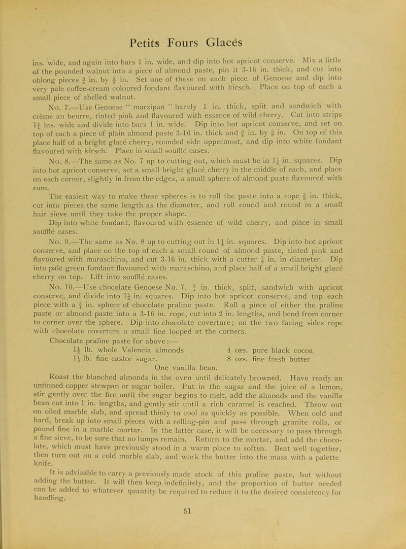 ins. wide, and again into bars 1 in. wide, and dip into hot apricot conserve. Mix a little of the pounded walnut into a piece of almond paste, pin it 3-1G in. thick, and cut into oblong pieces ^ in. by in. Set one of these on each piece of Genoese and dip into very pale coffee-cream coloured fondant flavoured with kirsch. Place on top of each a small piece of shelled walnut. No. 7.—Use Genoese “ marzipan ” barely 1 in. thick, split and sandwich with cr&me au beurre, tinted pink and flavoured with essence of wild cherry. Cut into strips ins. wide and divide into bars 1 in. wide. Dip into hot apricot conserve, and set on top of each a piece of plain almond paste 3-16 in. thick and J in. by § in. On top of this place half of a bright glace cherry, rounded side uppermost, and dip into white fondant flavoured with kirsch. Place in small souffle cases. No. 8.—The same as No. 7 up to cutting out, which must be in 1J in. squares. Dip into hot apricot conserve, set a small bright glace cherry in the middle of each, and place on each corner, slightly in from the edges, a small sphere of almond paste flavoured with rum. The easiest way to make these spheres is to roll the paste into a rope § in. thick, cut into pieces the same length as the diameter, and roll round and round in a small hair sieve until they take the proper shape. Dip into white fondant, flavoured with essence of wild cherry, and place in small souffle cases. No. 9.—The same as No. 8 up to cutting out in 1J in. squares. Dip into hot apricot conserve, and place on the top of each a small round of almond paste, tinted pink and flavoured with maraschino, and cut 3-16 in. thick with a cutter f in. in diameter. Dip into pale green fondant flavoured with maraschino, and place half of a small bright glace cherry on top. Lift into souffle cases. No. 10.—Use chocolate Genoese No. 7, J in. thick, split, sandwich with apricot conserve, and divide into 1J in. squares. Dip into hot apricot conserve, and top each piece with a f in. sphere of chocolate praline paste. Roll a piece of either the praline paste or almond paste into a 3-16 in. rope, cut into 2 in. lengths, and bend from corner to corner over the sphere. Dip into chocolate coverture; on the two facing sides rope with chocolate coverture a small line looped at the corners. Chocolate praline paste for above :— li lb. whole Valencia almonds 4 ozs. pure black cocoa 14 lb. fine castor sugar. 8 ozs. fine fresh butter One vanilla bean. Roast the blanched almonds in the oven until delicately browned. Have ready an untinned copper stewpan or sugar boiler. Put in the sugar and the juice of a lemon, stir gently over the fire until the sugar begins to melt, add the almonds and the vanilla bean cut into 1 in. lengths, and gently stir until a rich caramel is reached. Throw out on oiled marble slab, and spread thinly to cool as quickly as possible. When cold and hard, break up into small pieces with a rolling-pin and pass through granite rolls, or pound fine in a marble mortar. In the latter case, it will be necessary to pass through a fine sieve, to be sure that no lumps remain. Return to the mortar, and add the choco- late, which must have previously stood in a warm place to soften. Beat well together, then turn out on a cold marble slab, and work the butter into the mass with a palette knife. It is advisable to carry a previously made stock of this praline paste, but without adding the butter. It will then keep indefinitely, and the proportion of butter needed can be added to whatever quantity be required to reduce it to the desired consistency for handling.