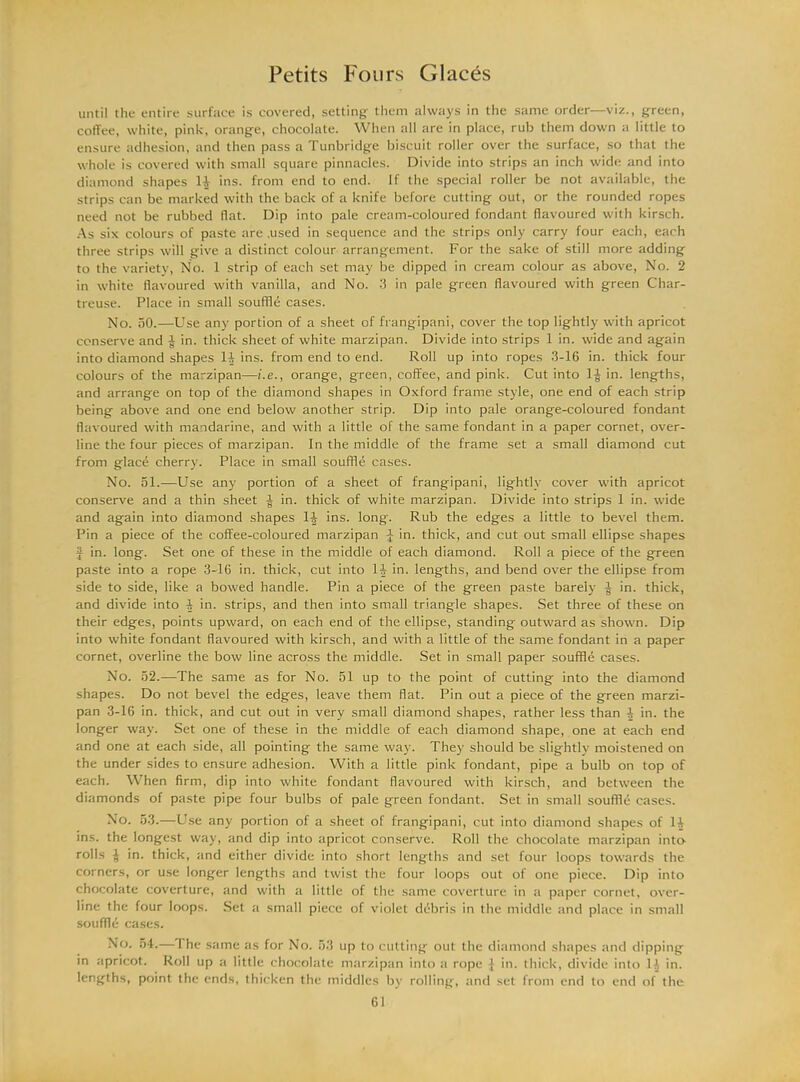 until the entire surface is covered, setting them always in the same order—viz., green, coffee, white, pink, orange, chocolate. When all are in place, rub them down a little to ensure adhesion, and then pass a Tunbridge biscuit roller over the surface, so that the whole is covered with small square pinnacles. Divide into strips an inch wide and into diamond shapes 11 ins. from end to end. If the special roller be not available, the strips can be marked with the back of a knife before cutting out, or the rounded ropes need not be rubbed flat. Dip into pale cream-coloured fondant flavoured with kirsch. As six colours of paste are .used in sequence and the strips only carry four each, each three strips will give a distinct colour arrangement. For the sake of still more adding to the variety, No. 1 strip of each set may be dipped in cream colour as above, No. 2 in white flavoured with vanilla, and No. 3 in pale green flavoured with green Char- treuse. Place in small souffle cases. No. 50.—Use any portion of a sheet of frangipani, cover the top lightly with apricot conserve and in. thick sheet of white marzipan. Divide into strips 1 in. wide and again into diamond shapes 11 ins. from end to end. Roll up into ropes 3-16 in. thick four colours of the marzipan—i.e., orange, green, coffee, and pink. Cut into 1^ in. lengths, and arrange on top of the diamond shapes in Oxford frame style, one end of each strip being above and one end below another strip. Dip into pale orange-coloured fondant flavoured with mandarine, and with a little of the same fondant in a paper cornet, over- line the four pieces of marzipan. In the middle of the frame set a small diamond cut from glace cherry. Place in small souffle cases. No. 51.—Use any portion of a sheet of frangipani, lightly cover with apricot conserve and a thin sheet -J in. thick of white marzipan. Divide into strips 1 in. wide and again into diamond shapes 1^ ins. long. Rub the edges a little to bevel them. Pin a piece of the coffee-coloured marzipan J in. thick, and cut out small ellipse shapes J in. long. Set one of these in the middle of each diamond. Roll a piece of the green paste into a rope 3-16 in. thick, cut into 14 in. lengths, and bend over the ellipse from side to side, like a bowed handle. Pin a piece of the green paste barely -J in. thick, and divide into 4 in. strips, and then into small triangle shapes. Set three of these on their edges, points upward, on each end of the ellipse, standing outward as shown. Dip into white fondant flavoured with kirsch, and with a little of the same fondant in a paper cornet, overline the bow line across the middle. Set in small paper souffle cases. No. 52.—The same as for No. 51 up to the point of cutting into the diamond shapes. Do not bevel the edges, leave them flat. Pin out a piece of the green marzi- pan 3-16 in. thick, and cut out in very small diamond shapes, rather less than 4 in. the longer way. Set one of these in the middle of each diamond shape, one at each end and one at each side, all pointing the same way. They should be slightly moistened on the under sides to ensure adhesion. With a little pink fondant, pipe a bulb on top of each. When firm, dip into white fondant flavoured with kirsch, and between the diamonds of paste pipe four bulbs of pale green fondant. Set in small souffle cases. No. 53.—Use any portion of a sheet of frangipani, cut into diamond shapes of 14 ins. the longest way, and dip into apricot conserve. Roll the chocolate marzipan into rolls J in. thick, and either divide into short lengths and set four loops towards the corners, or use longer lengths and twist the four loops out of one piece. Dip into chocolate coverture, and with a little of the same coverture in a paper cornet, over- line the four loops. Set a small piece of violet debris in the middle and place in small souffle cases. No. 54.— I he same as for No. 53 up to cutting out the diamond shapes and dipping in apricot. Roll up a little chocolate marzipan into a rope } in. thick, divide into D, in. lengths, point the ends, thicken the middles by rolling, and set from end to end of the