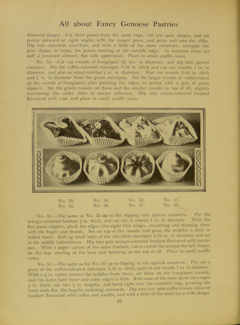 diamond shapes. Cut short pieces trom the same rope, roil into pear shapes, and set points outward at right angles with the longer piece, and press well into the sides. Dip into chocolate coverture, and with a little of the same coverture, overpipe the pear shapes in loops, the points meeting at the outside edge. In between these set half a browned almond, flat side uppermost. Place in small souffle cases. No. 55.—Cut out rounds of frangipani 1£ ins. in diameter, and dip into apricot conserve. Pin the coffee-coloured marzipan 3-16 in. thick and cut out rounds 1 in. in diameter, and also an equal number 1 in. in diameter. Also cut rounds 3-16 in. thick and f in. in diameter from the green marzipan. Set the larger rounds of coffee-colour on the rounds of frangipani, after pinching the edges to points with a pair of paste nippers. Set the green rounds on those and the smaller rounds on top of all, slightly moistening the under sides to ensure adhesion. Dip into cream-coloured fondant flavoured with rum and place in small souffle cases. No. 54. No. 53. No. 52. No. 51. No. 55. No. 56. No. 57. No. 58. No. 56.—The same as No. 55 up to the dipping into apricot conserve. Pin the orange-coloured fondant i in. thick, and cut out in rounds 1 in. in diameter With the fine paste nippers, pinch the edges into eight thin wings, smoothing and thinning them with the finger and thumb. Set on top of the rounds and press the middles a little to indent them. Roll up small balls of the chocolate marzipan 3-16 in. in diameter and set in the middle indentations. Dip into pale orange-coloured fondant flavoured with marzi- pan. With a paper cornet of the same fondant, run a curled line around the ball shapes on the top, starting at the base and finishing on the top of all. Place in small souffle cases. No. 57.—The same as for No. 55 up to dipping in the apricot conserve. Pin out a piece of the coffee-coloured marzipan 3-16 in. thick, and cut out rounds 1 in. in diameter. With a | in. cutter remove the middles from these, set them on the frangipani rounds, and rub down both inner and outer edges a little. Roll some of the same paste into lopes i in. thick, cut into f in. lengths, and bend right over the rounded ring, pressing the inner ends flat, the lengths radiating outwards. Dip into very pale coffee-cream coloured fondant flavoured with coffee and vanilla, and with a little of the same (or a trifle deeper