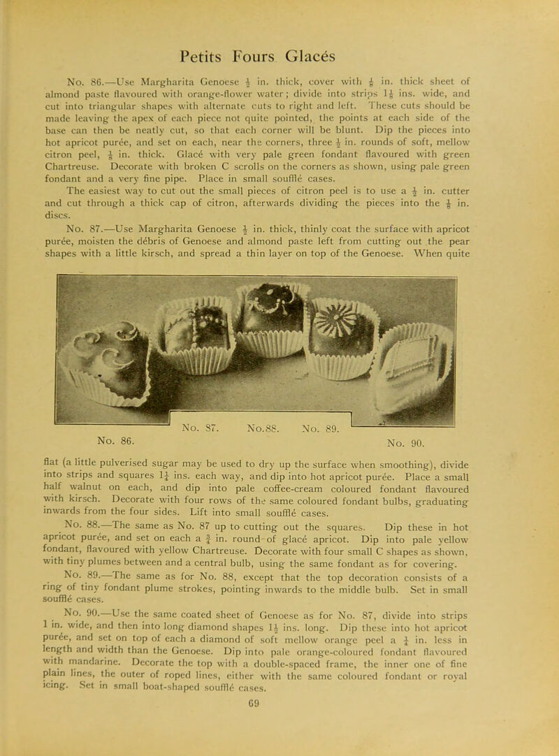 No. 86.—Use Margharita Genoese -i in. thick, cover with i in. thick sheet of almond paste flavoured with orange-flower water; divide into strips 1J ins. wide, and cut into triangular shapes with alternate cuts to right and left. These cuts should be made leaving the apex of each piece not quite pointed, the points at each side of the base can then be neatly cut, so that each corner will be blunt. Dip the pieces into hot apricot purde, and set on each, near the corners, three A in. rounds of soft, mellow citron peel, ^ in. thick. Glacd with very pale green fondant flavoured with green Chartreuse. Decorate with broken C scrolls on the corners as shown, using pale green fondant and a very fine pipe. Place in small souffle cases. The easiest way to cut out the small pieces of citron peel is to use a A in. cutter and cut through a thick cap of citron, afterwards dividing the pieces into the in. discs. No. 87.—Use Margharita Genoese A in. thick, thinly coat the surface with apricot puree, moisten the debris of Genoese and almond paste left from cutting out the pear shapes with a little kirsch, and spread a thin layer on top of the Genoese. When quite No. 86. No. 90. flat (a little pulverised sugar may be used to dry up the surface when smoothing), divide into strips and squares lj ins. each way, and dip into hot apricot purde. Place a small half walnut on each, and dip into pale coffee-cream coloured fondant flavoured with kirsch. Decorate with four rows of the same coloured fondant bulbs, graduating inwards from the four sides. Lift into small souffle cases. No. 88. The same as No. 87 up to cutting out the squares. Dip these in hot apricot puree, and set on each a f in. round-of glace apricot. Dip into pale yellow fondant, flavoured with yellow Chartreuse. Decorate with four small C shapes as shown, with tiny plumes between and a central bulb, using the same fondant as for covering. No. 89. The same as for No. 88, except that the top decoration consists of a ring of tiny fondant plume strokes, pointing inwards to the middle bulb. Set in small souffle cases. No. 90. Use the same coated sheet of Genoese as for No. 87, divide into strips 1 in. wide, and then into long diamond shapes 1A ins. long. Dip these into hot apricot purde, and set on top of each a diamond of soft mellow orange peel a J in. less in length and width than the Genoese. Dip into pale orange-coloured fondant flavoured with mandarine. Decorate the top with a double-spaced frame, the inner one of fine plain lines, the outer of roped lines, either with the same coloured fondant or royal icing. Set in small boat-shaped souflld cases.