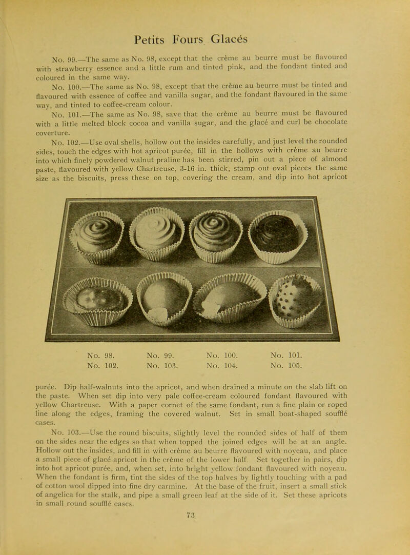 No. 99.—The same as No. 98, except that the crime au beurre must be flavoured with strawberry essence and a little rum and tinted pink, and the fondant tinted and coloured in the same way. No. 100.—The same as No. 98, except that the crime au beurre must be tinted and flavoured with essence of coffee and vanilla sugar, and the fondant flavoured in the same way, and tinted to coffee-cream colour. No. 101.—The same as No. 98, save that the crime au beurre must be flavoured with a little melted block cocoa and vanilla sugar, and the glace and curl be chocolate coverture. No. 102.—Use oval shells, hollow out the insides carefully, and just level the rounded sides, touch the edges with hot apricot puree, fill in the hollows with crime au beurre into which finely powdered walnut praline has been stirred, pin out a piece of almond paste, flavoured with yellow Chartreuse, 3-16 in. thick, stamp out oval pieces the same size as the biscuits, press these on top, covering the cream, and dip into hot apricot No. 98. No. 99. No. 100. No. 101. No. 102. No. 103. No. 104. No. 105. puree. Dip half-walnuts into the apricot, and when drained a minute on the slab lift on the paste. When set dip into very pale coffee-cream coloured fondant flavoured with yellow Chartreuse. With a paper cornet of the same fondant, run a fine plain or roped line along the edges, framing the covered walnut. Set in small boat-shaped souffle cases. No. 103.—Use the round biscuits, slightly level the rounded sides of half of them on the sides near the edges so that when topped the joined edges will be at an angle. Hollow out the insides, and fill in with cr6me au beurre flavoured with noveau, and place a small piece of glacci apricot in the cr&me of the lower half Set together in pairs, dip into hot apricot pur6e, and, when set, into bright yellow fondant flavoured with noveau. When the fondant is firm, tint the sides of the top halves by lightly touching with a pad of cotton wool dipped into fine dry carmine. At the base of the fruit, insert a small stick of angelica for the stalk, and pipe a small green leaf at the side of it. Set these apricots in small round souflli cases.