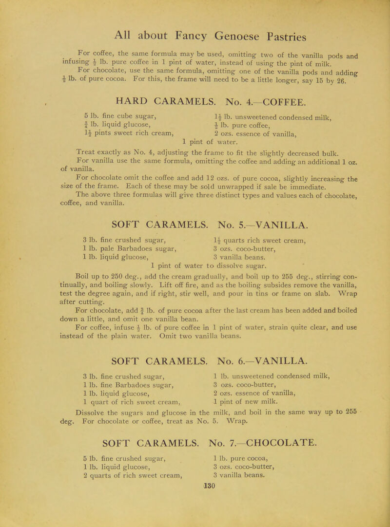 For coffee, the same formula may be used, omitting two of the vanilla pods and infusing f lb. pure coffee in 1 pint of water, instead of using the pint of milk. For chocolate, use the same formula, omitting one of the vanilla pods and adding i lb- °f Pure cocoa. For this, the frame will need to be a little longer, say 15 by 26. HARD CARAMELS. No. 4.—COFFEE. 5 lb. fine cube sugar, 14 lb. unsweetened condensed milk, f lb. liquid glucose, 4 lb. pure coffee, U pints sweet rich cream, 2 ozs. essence of vanilla, 1 pint of water. Treat exactly as No. 4, adjusting the frame to fit the slightly decreased bulk. For vanilla use the same formula, omitting the coffee and adding an additional 1 oz. of vanilla. For chocolate omit the coffee and add 12 ozs. of pure cocoa, slightly increasing the size of the frame. Each of these may be sold unwrapped if sale be immediate. The above three formulas will give three distinct types and values each of chocolate, coffee, and vanilla. SOFT CARAMELS. No. 5.—VANILLA. 3 lb. fine crushed sugar, 1| quarts rich sweet cream, 1 lb. pale Barbadoes sugar, 3 ozs. coco-butter, 1 lb. liquid glucose, 3 vanilla beans. 1 pint of water to dissolve sugar. Boil up to 250 deg., add the cream gradually, and boil up to 255 deg., stirring con- tinually, and boiling slowly. Lift off fire, and as the boiling subsides remove the vanilla, test the degree again, and if right, stir well, and pour in tins or frame on slab. Wrap after cutting. For chocolate, add f lb. of pure cocoa after the last cream has been added and boiled down a little, and omit one vanilla bean. For coffee, infuse ^ lb. of pure coffee in 1 pint of water, strain quite clear, and use instead of the plain water. Omit two vanilla beans. SOFT CARAMELS. No. 6.—VANILLA. 3 lb. fine crushed sugar, 1 lb. fine Barbadoes sugar, 1 lb. liquid glucose, 1 quart of rich sweet cream, Dissolve the sugars and glucose in the deg. For chocolate or coffee, treat as No. 1 lb. unsweetened condensed milk, 3 ozs. coco-butter, 2 ozs. essence of vanilla, 1 pint of new milk. milk, and boil in the same way up to 255 5. Wrap. SOFT CARAMELS. 6 lb. fine crushed sugar, 1 lb. liquid glucose, 2 quarts of rich sweet cream, No. 7.—CHOCOLATE. 1 lb. pure cocoa, 3 ozs. coco-butter, 3 vanilla beans.