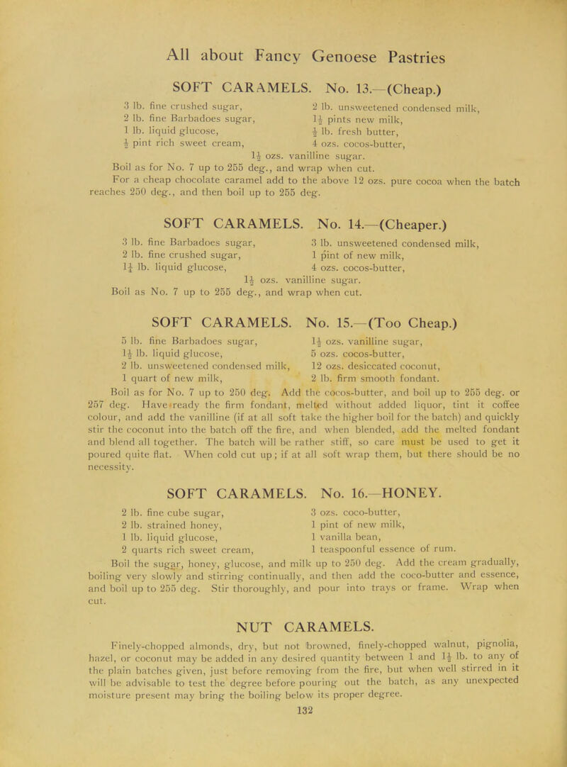 SOFT CARAMELS. No. 13.—(Cheap.) 3 lb. fine crushed sugar, 2 lb. unsweetened condensed milk, 2 lb. fine Barbadoes sugar, H pints new milk, 1 lb. liquid glucose, $ lb. fresh butter, 1 pint rich sweet cream, 4 ozs. cocos-butter, 14 ozs. vanilline sugar. Boil as for No. 7 up to 255 deg., and wrap when cut. For a cheap chocolate caramel add to the above 12 ozs. pure cocoa when the batch reaches 250 deg., and then boil up to 255 deg. SOFT CARAMELS. No. 14.—(Cheaper.) •3 lb. fine Barbadoes sugar, 3 lb. unsweetened condensed milk, 2 lb. fine crushed sugar, 1 pint of new milk, 1J lb. liquid glucose, 4 ozs. cocos-butter, 1J ozs. vanilline sugar. Boil as No. 7 up to 255 deg., and wrap when cut. SOFT CARAMELS. No. 15.—(Too Cheap.) 5 lb. fine Barbadoes sugar, 14 lb. liquid glucose, 2 lb. unsweetened condensed milk, 1 quart of new milk, H ozs. vanilline sugar, 5 ozs. cocos-butter, 12 ozs. desiccated coconut, 2 lb. firm smooth fondant. Boil as for No. 7 up to 250 deg. Add the cocos-butter, and boil up to 255 deg. or 257 deg. Havemeady the firm fondant, melted without added liquor, tint it coffee colour, and add the vanilline (if at all soft take the higher boil for the batch) and quickly stir the coconut into the batch off the fire, and when blended, add the melted fondant and blend all together. The batch will be rather stiff, so care must be used to get it poured quite flat. When cold cut up; if at all soft wrap them, but there should be no necessity. SOFT CARAMELS. No. 16.—HONEY. 2 lb. fine cube sugar, 3 ozs. coco-butter, 2 lb. strained honey, 1 pint of new milk, 1 lb. liquid glucose, 1 vanilla bean, 2 quarts rich sweet cream, 1 teaspoonful essence of rum. Boil the sugar, honey, glucose, and milk up to 250 deg. Add the cream gradually, boiling very slowly and stirring continually, and then add the coco-butter and essence, and boil up to 255 deg. Stir thoroughly, and pour into trays or frame. Wrap when cut. NUT CARAMELS. Finely-chopped almonds, dry, but not browned, finely-chopped walnut, pignolia, hazel, or coconut may be added in any desired quantity between 1 and lb. to any of the plain batches given, just before removing from the fire, but when well stirred in it will be advisable to test the degree before pouring- out the batch, as any unexpected moisture present may bring the boiling below its proper degree.