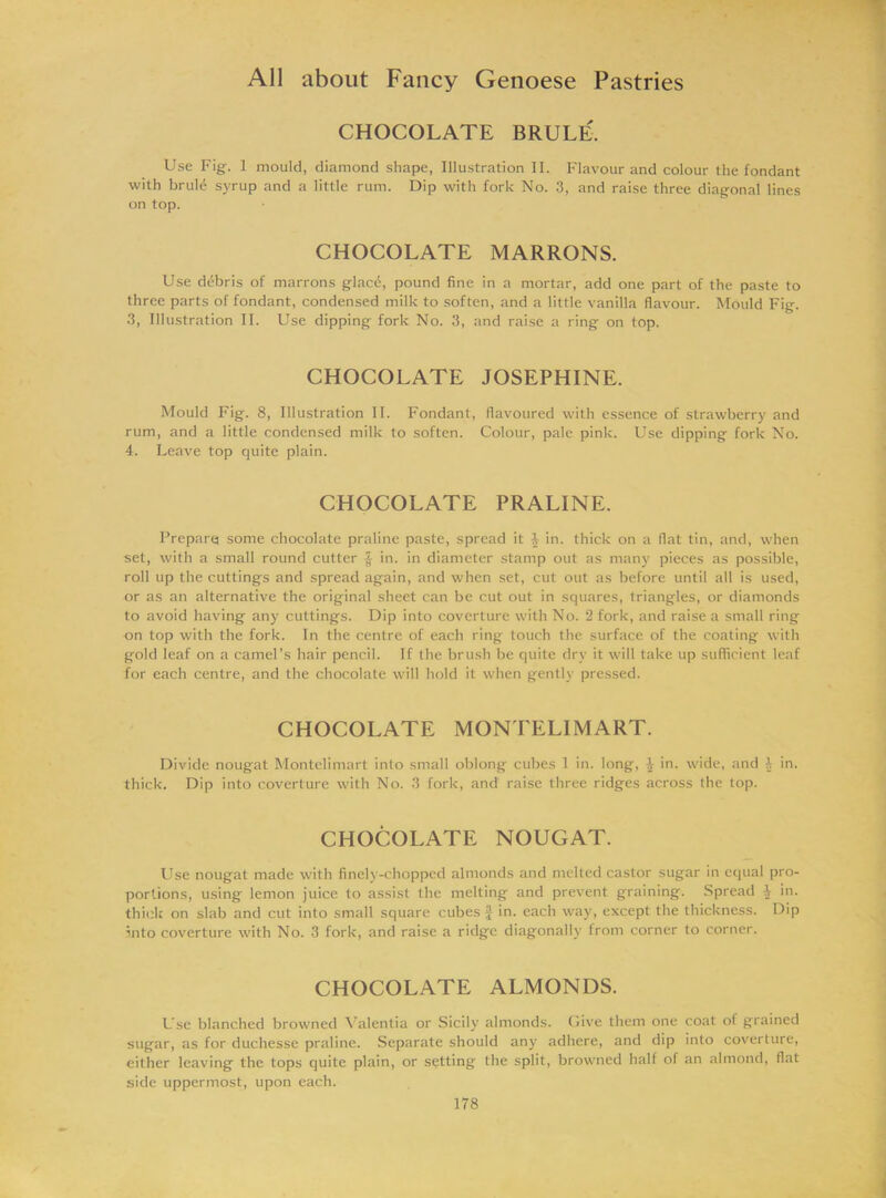 CHOCOLATE BRULE. Use Fig. 1 mould, diamond shape, Illustration II. Flavour and colour the fondant with brule syrup and a little rum. Dip with fork No. 3, and raise three diagonal lines on top. CHOCOLATE MARRONS. Use ddbris of marrons glacd, pound fine in a mortar, add one part of the paste to three parts of fondant, condensed milk to soften, and a little vanilla flavour. Mould Fig. 3, Illustration II. Use dipping fork No. 3, and raise a ring on top. CHOCOLATE JOSEPHINE. Mould Fig. 8, Illustration II. Fondant, flavoured with essence of strawberry and rum, and a little condensed milk to soften. Colour, pale pink. Use dipping fork No. 4. Leave top quite plain. CHOCOLATE PRALINE. Prepare some chocolate praline paste, spread it 4 in. thick on a flat tin, and, when set, with a small round cutter f in. in diameter stamp out as many pieces as possible, roll up the cuttings and spread again, and when set, cut out as before until all is used, or as an alternative the original sheet can be cut out in squares, triangles, or diamonds to avoid having any cuttings. Dip into coverture with No. 2 fork, and raise a small ring on top with the fork. In the centre of each ring touch the surface of the coating with gold leaf on a camel’s hair pencil. If the brush be quite dry it will take up sufficient leaf for each centre, and the chocolate will hold it when gently pressed. CHOCOLATE MONTELIMART. Divide nougat Montelimart into small oblong cubes 1 in. long, in. wide, and 4 in. thick. Dip into coverture with No. 3 fork, and’ raise three ridges across the top. CHOCOLATE NOUGAT. Use nougat made with finely-chopped almonds and melted castor sugar in equal pro- portions, using lemon juice to assist the melting and prevent graining. Spread 4 in. thick on slab and cut into small square cubes § in. each way, except the thickness. Dip into coverture with No. 3 fork, and raise a ridge diagonally trom corner to corner. CHOCOLATE ALMONDS. Use blanched browned Valentia or Sicily almonds. Give them one coat of grained sugar, as for duchesse praline. Separate should any adhere, and dip into coverture, either leaving the tops quite plain, or setting the split, browned half of an almond, flat side uppermost, upon each.