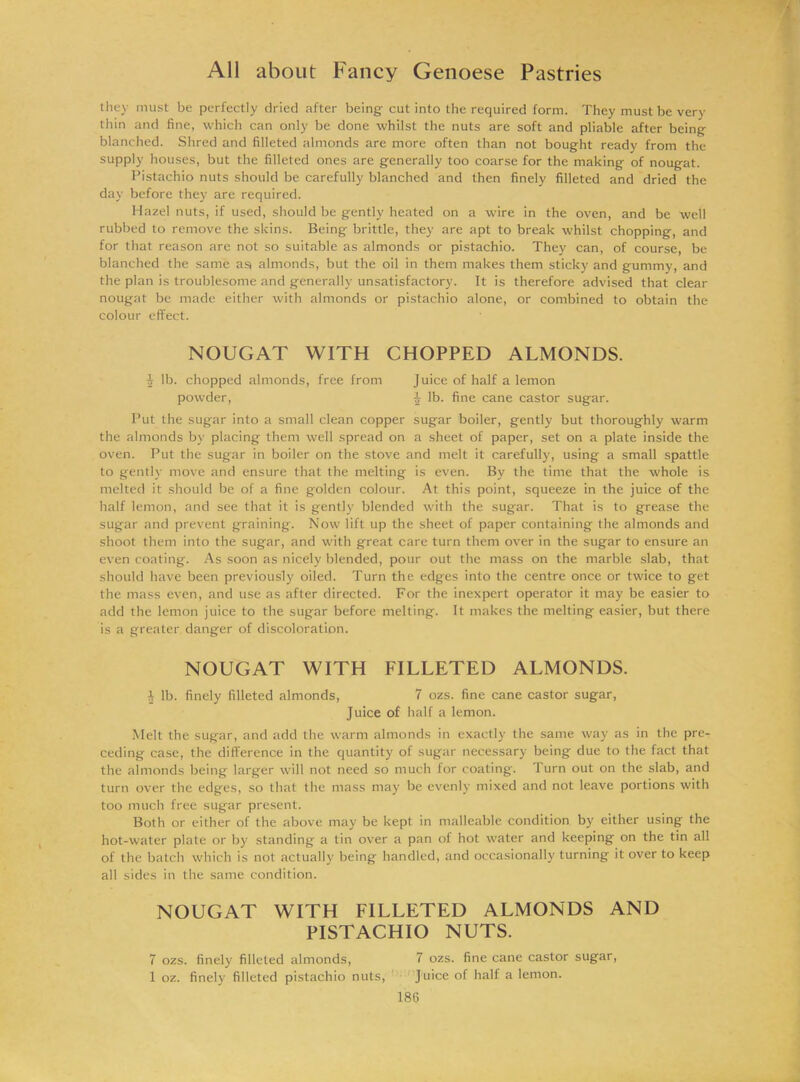 they must be perfectly dried after being cut into the required form. They must be very thin and fine, which can only be done whilst the nuts are soft and pliable after being- blanched. Shred and filleted almonds are more often than not bought ready from the supply houses, but the filleted ones are generally too coarse for the making of nougat. Pistachio nuts should be carefully blanched and then finely filleted and dried the day before they are required. Hazel nuts, if used, should be gently heated on a wire in the oven, and be well rubbed to remove the skins. Being brittle, they are apt to break whilst chopping, and for that reason are not so suitable as almonds or pistachio. They can, of course, be blanched the same asi almonds, but the oil in them makes them sticky and gummy, and the plan is troublesome and generally unsatisfactory. It is therefore advised that clear nougat be made either with almonds or pistachio alone, or combined to obtain the colour effect. NOUGAT WITH CHOPPED ALMONDS. i lb. chopped almonds, free from Juice of half a lemon powder, i lb. fine cane castor sugar. Put the sugar into a small clean copper sugar boiler, gently but thoroughly warm the almonds by placing them well spread on a sheet of paper, set on a plate inside the oven. Put the sugar in boiler on the stove and melt it carefully, using a small spattle to gently move and ensure that the melting is even. By the time that the whole is melted it should be of a fine golden colour. At this point, squeeze in the juice of the half lemon, and see that it is gently blended with the sugar. That is to grease the sugar and prevent graining. Now lift up the sheet of paper containing the almonds and shoot them into the sugar, and with great care turn them over in the sugar to ensure an even coating. As soon as nicely blended, pour out the mass on the marble slab, that should have been previously oiled. Turn the edges into the centre once or twice to get the mass even, and use as after directed. For the inexpert operator it may be easier to add the lemon juice to the sugar before melting. It makes the melting easier, but there is a greater danger of discoloration. NOUGAT WITH FILLETED ALMONDS. i lb. finely filleted almonds, 7 ozs. fine cane castor sugar, Juice of half a lemon. Melt the sugar, and add the warm almonds in exactly the same way as in the pre- ceding case, the difference in the quantity of sugar necessary being due to the fact that the almonds being larger will not need so much for coating. Turn out on the slab, and turn over the edges, so that the mass may be evenly mixed and not leave portions with too much free sugar present. Both or either of the above may be kept in malleable condition by either using the hot-water plate or by standing a tin over a pan of hot water and keeping on the tin all of the batch which is not actually being handled, and occasionally turning it over to keep all sides in the same condition. NOUGAT WITH FILLETED ALMONDS AND PISTACHIO NUTS. 7 ozs. finely filleted almonds, 7 ozs. fine cane castor sugar, 1 oz. finely filleted pistachio nuts, Juice of half a lemon.