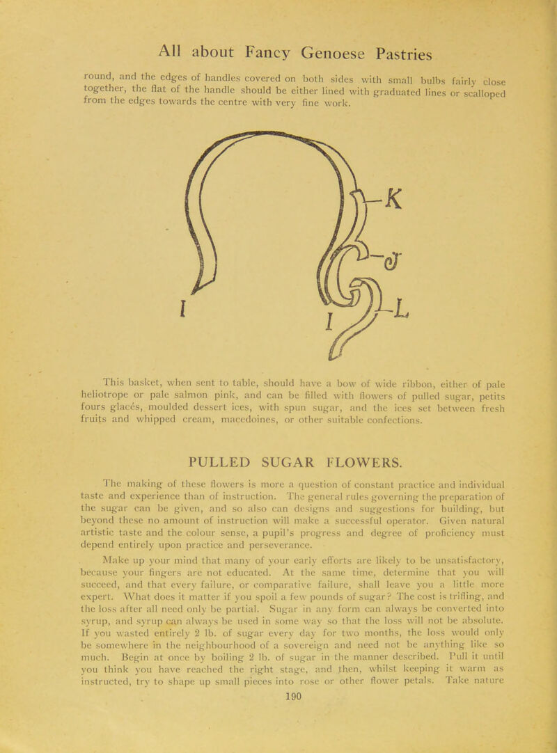 round, and the edges of handles covered on both sides with small bulbs fairly close together, the flat of the handle should be either lined with graduated lines or scalloped from the edges towards the centre with very fine work. This basket, when sent to table, should have a bow of wide ribbon, either of pale heliotrope or pale salmon pink, and can be filled with flowers of pulled sugar, petits fours glacis, moulded dessert ices, with spun sugar, and the ices set between fresh fruits and whipped cream, macedoines, or other suitable confections. PULLED SUGAR FLOWERS. The making of these flowers is more a question of constant practice and individual taste and experience than of instruction. The general rules governing the preparation of the sugar can be given, and so also can designs and suggestions for building, but beyond these no amount of instruction will make a successful operator. Given natural artistic taste and the colour sense, a pupil’s progress and degree of proficiency must depend entirely upon practice and perseverance. Make up your mind that many of your early efforts are likely to be unsatisfactory, because your fingers are not educated. At the same time, determine that you will succeed, and that every failure, or comparative failure, shall leave you a little more expert. What does it matter if you spoil a few pounds of sugar? The cost is trifling, and the loss after all need only be partial. Sugar in any form can always be converted into syrup, and syrup can always be used in some way so that the loss will not be absolute. If you wasted entirely 2 lb. of sugar every day for two months, the loss would only be somewhere in the neighbourhood of a sovereign and need not be anything like so much. Begin at once by boiling 2 lb. of sugar in the manner described. Pull it until you think you have reached the right stage, and then, whilst keeping it warm as instructed, try to shape up small pieces into rose or other flower petals. Take nature