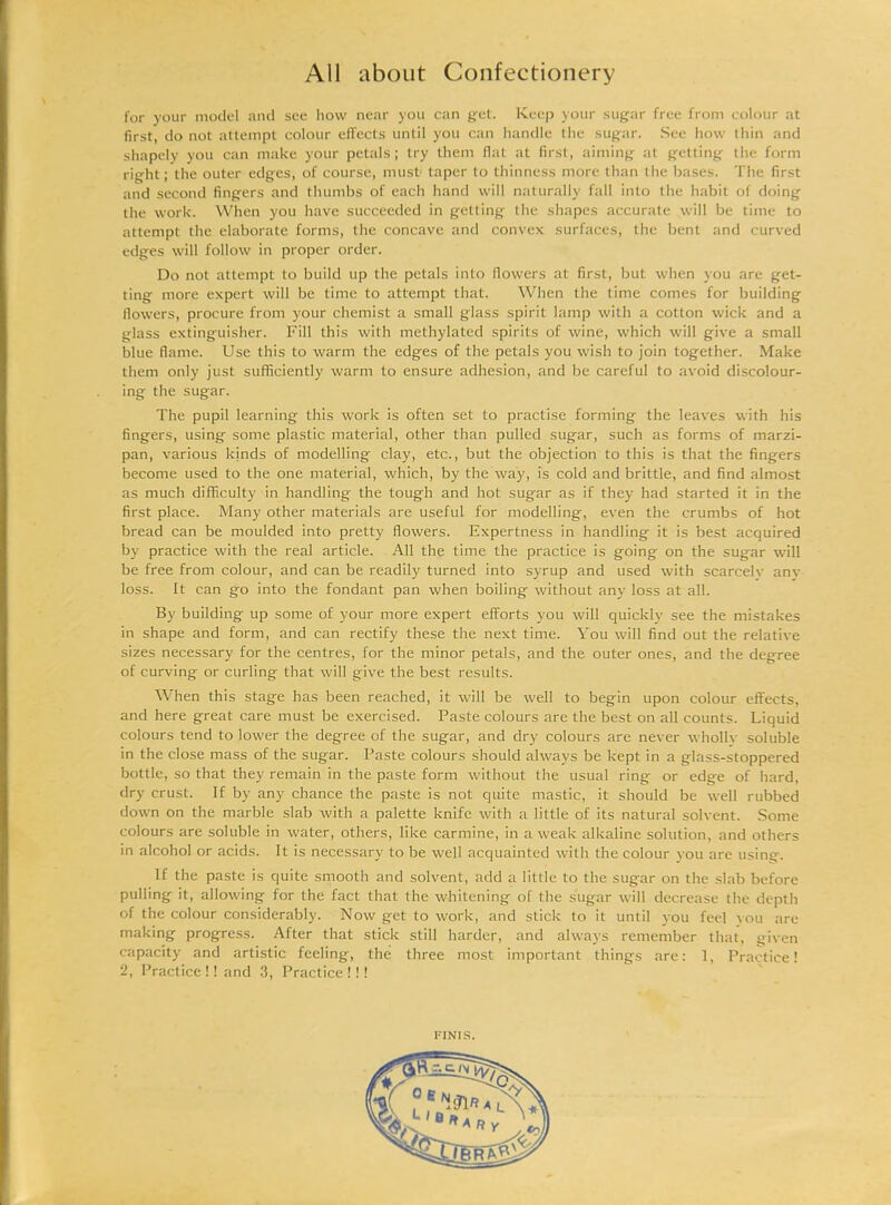 for your model and see how near you can get. Keep your sugar free from colour at first, do not attempt colour effects until you can handle the sugar. See how thin and shapely you can make your petals; try them flat at first, aiming at getting the form right; the outer edges, of course, must taper to thinness more than the bases. The first and second fingers and thumbs of each hand will naturally fall into the habit of doing the work. When you have succeeded in getting the shapes accurate will be time to attempt the elaborate forms, the concave and convex surfaces, the bent and curved edges will follow in proper order. Do not attempt to build up the petals into flowers at first, but when you are get- ting more expert will be time to attempt that. When the time comes for building flowers, procure from your chemist a small glass spirit lamp with a cotton wick and a glass extinguisher. Fill this with methylated spirits of wine, which will give a small blue flame. Use this to warm the edges of the petals you wish to join together. Make them only just sufficiently warm to ensure adhesion, and be careful to avoid discolour- ing the sugar. The pupil learning this work is often set to practise forming the leaves with his fingers, using some plastic material, other than pulled sugar, such as forms of marzi- pan, various kinds of modelling clay, etc., but the objection to this is that the fingers become used to the one material, which, by the way, is cold and brittle, and find almost as much difficulty in handling the tough and hot sugar as if they had started it in the first place. Many other materials are useful for modelling, even the crumbs of hot bread can be moulded into pretty flowers. Expertness in handling it is best acquired by practice with the real article. All the time the practice is going on the sugar will be free from colour, and can be readily turned into syrup and used with scarcely anv loss. It can go into the fondant pan when boiling without any loss at all. By building up some of your more expert efforts you will quickly see the mistakes in shape and form, and can rectify these the next time. You will find out the relative sizes necessary for the centres, for the minor petals, and the outer ones, and the degree of curving or curling that will give the best results. When this stage has been reached, it will be well to begin upon colour effects, and here great care must be exercised. Paste colours are the best on all counts. Liquid colours tend to lower the degree of the sugar, and dry colours are never wholly soluble in the close mass of the sugar. Paste colours should always be kept in a glass-stoppered bottle, so that they remain in the paste form without the usual ring or edge of hard, dry crust. If by any chance the paste is not quite mastic, it should be well rubbed down on the marble slab with a palette knife with a little of its natural solvent. Some colours are soluble in water, others, like carmine, in a weak alkaline solution, and others in alcohol or acids. It is necessary to be well acquainted with the colour you are using. If the paste is quite smooth and solvent, add a little to the sugar on the slab before pulling it, allowing for the fact that the whitening of the sugar will decrease the depth of the colour considerably. Now get to work, and stick to it until you feel you are making progress. After that stick still harder, and always remember that, given capacity and artistic feeling, the three most important things are: 1, Practice! 2, Practice!! and 3, Practice!!! I-INIS.