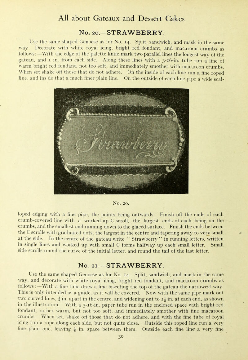No. 20.—STRAWBERRY. Use the same shaped Genoese as for No. 14. Split, sandwich, and mask in the same way Decorate with white royal icing, bright red fondant, and macaroon crumbs as follows:—With the edge of the palette knife mark two parallel lines the longest way of the gateau, and 1 in. from each side. Along these lines with a 3-16-in. tube run a line of warm bright red fondant, not too soft, and immediately'smother with macaroon crumbs. When set shake off those that do not adhere. On the inside of each line run a fine roped line, and ins'de that a much finer plain line. On the outside of each line pipe a wide scal- No. 20. loped edging with a fine pipe, the points being outwards. Finish off the ends of each crumb-covered line with a worked-up C scroll, the largest ends of each being on the crumbs, and the smallest end running down to the glaced surface. Finish the ends between the C scrolls with graduated dots, the largest in the centre and tapering away to very small at the side. In the centre of the gateau write ‘ ‘ Strawberry ’ ’ in running letters, written in single lines and worked up with small C forms halfway up each small letter. Small side scrolls round the curve of the initial letter, and round the tail of the last letter. No. 21—STRAWBERRY. Use the same shaped Genoese as for No. 14. Split, sandwich, and mask in the same way, and decorate with white royal icing, bright red fondant, and macaroon crumbs as follows :—With a fine tube draw a line bisecting the top of the gateau the narrowest way. This is only intended as a guide, as it will be covered. Now with the same pipe mark out two curved lines, § in. apart in the centre, and widening out to in. at each end, as shown in the illustration. With a 3-16-in. paper tube run in the enclosed space with bright red fondant, rather warm, but not too soft, and immediately smother with fine macaroon crumbs. When set, shake off those that do not adhere, and with the fine tube of royal icing run a rope along each side, but not quite close. Outside this roped line run a very fine plain one, leaving | in. space between them. Outside each fine line* a very fine