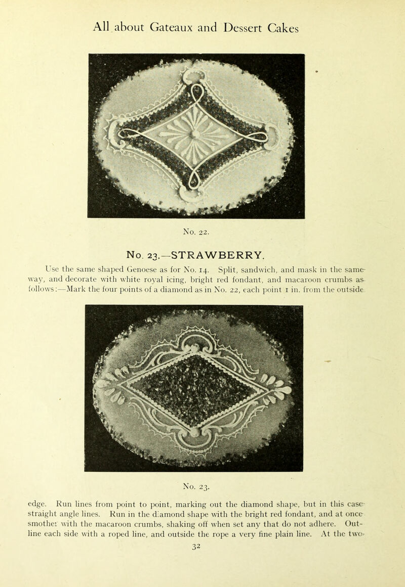 No. 22. No. 23.—STRAWBERRY. Use the same shaped Genoese as for No. 14. Split, sandwich, and mask in the same- way, and decorate with white royal icing, bright red fondant, and macaroon crumbs as follows:—Mark the four points of a diamond as in No. 22, each point 1 in. from the outside No. 23. edge. Run lines from point to point, marking out the diamond shape, but in this case straight angle lines. Run in the diamond shape with the bright red fondant, and at once smother with the macaroon crumbs, shaking off when set any that do not adhere. Out- line each side with a roped line, and outside the rope a very fine plain line. At the two