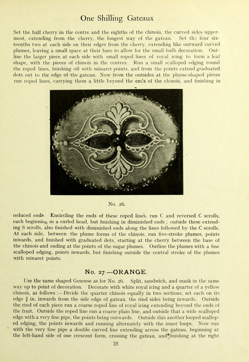 Set the half cherry in the centre and the eighths of the chinois, the curved sides upper- most, extending from the cherry, the longest way of the gateau. Set the four six- teenths two at each side on their edges from the cherry, extending like outward curved plumes, leaving a small space at their base to allow for the small bulb decoration. Out- line the larger piece at each side with small roped lines of royal icing to form a leaf shape, with the pieces of chinois in the centres. Run a small scalloped edging round the roped lines, finishing off with minaret points, and from the points extend graduated dots out to the edge of the gateau. Now from the outsides at the plume-shaped pieces run roped lines, carrying them a little beyond the ends of the chinois, and finishing in No. 26. reduced ends- Encircling the ends of these roped line's, run C and reversed C scrolls, each beginning in a curled head, but finishing in diminished ends ; outside these extend- ing S scrolls, also finished with diminished ends along the lines followed by the C scrolls. At each side, between the plume forms of the chinois, run five-stroke plumes, points inwards, and finished with graduated dots, starting at the cherry between the base of the chinois and ending at the points of the sugar plumes. Outline the plumes with a fine scalloped edging, points inwards, but finishing outside the central stroke of the plumes with minaret points. No. 27 —ORANGE. Use the same shaped Genoese as for No. 26. Split, sandwich, and mask in the same way up to point of decoration. Decorate with white royal icing and a quarter of a yellow chinois, as follows :—Divide the quarter chinois equally in two sections, set each on its edge f in. inwards from the side edge of gateau, the rind sides being inwards. Outside the rind of each piece run a coarse roped line of royal icing extending beyond the ends of the fruit. Outside the roped line run a coarse plain line, and outside that a wide scalloped edge with a very fine pipe, the points being outwards. Outside this another looped scallop- ed edging, the points inwards and running alternately with the inner loops. Now run with the very fine pipe a double curved line extending across the gateau, beginning at the left-hand side of one crescent form, crossing the gateau, and?finishing at the right