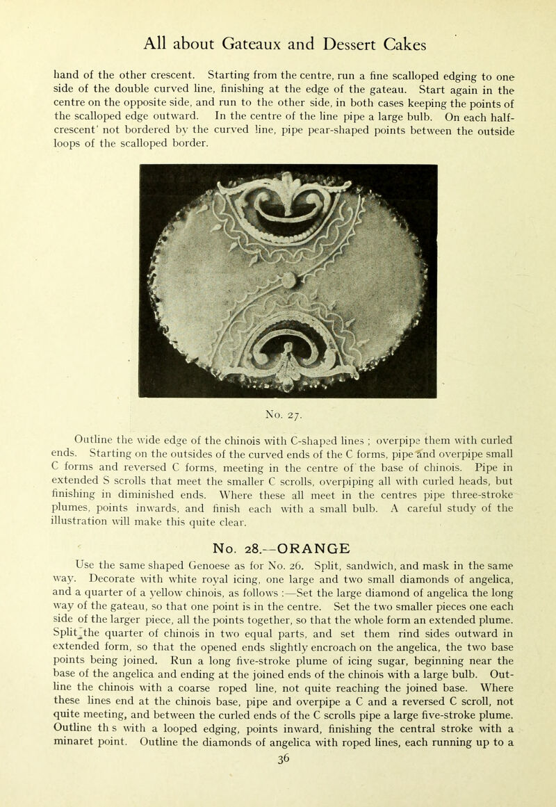 hand of the other crescent. Starting from the centre, run a fine scalloped edging to one side of the double curved line, finishing at the edge of the gateau. Start again in the centre on the opposite side, and run to the other side, in both cases keeping the points of the scalloped edge outward. In the centre of the line pipe a large bulb. On each half- crescent' not bordered by the curved line, pipe pear-shaped points between the outside loops of the scalloped border. No. 27. Outline the wide edge of the chinois with C-shaped lines ; overpipe them with curled ends. Starting on the outsides of the curved ends of the C forms, pipe and overpipe small C forms and reversed C forms, meeting in the centre of the base of chinois. Pipe in extended S scrolls that meet the smaller C scrolls, overpiping all with curled heads, but finishing in diminished ends. Where these all meet in the centres pipe three-stroke plumes, points inwards, and finish each with a small bulb. A careful study of the illustration will make this quite clear. No. 28.—ORANGE Use the same shaped Genoese as for No. 26. Split, sandwich, and mask in the same way. Decorate with white royal icing, one large and two small diamonds of angelica, and a quarter of a yellow chinois, as follows :—Set the large diamond of angelica the long way of the gateau, so that one point is in the centre. Set the two smaller pieces one each side of the larger piece, all the points together, so that the whole form an extended plume. SpliUthe quarter of chinois in two equal parts, and set them rind sides outward in extended form, so that the opened ends slightly encroach on the angelica, the two base points being joined. Run a long five-stroke plume of icing sugar, beginning near the base of the angelica and ending at the joined ends of the chinois with a large bulb. Out- line the chinois with a coarse roped line, not quite reaching the joined base. Where these lines end at the chinois base, pipe and overpipe a C and a reversed C scroll, not quite meeting, and between the curled ends of the C scrolls pipe a large five-stroke plume. Outline th s with a looped edging, points inward, finishing the central stroke with a minaret point. Outline the diamonds of angelica with roped lines, each running up to a