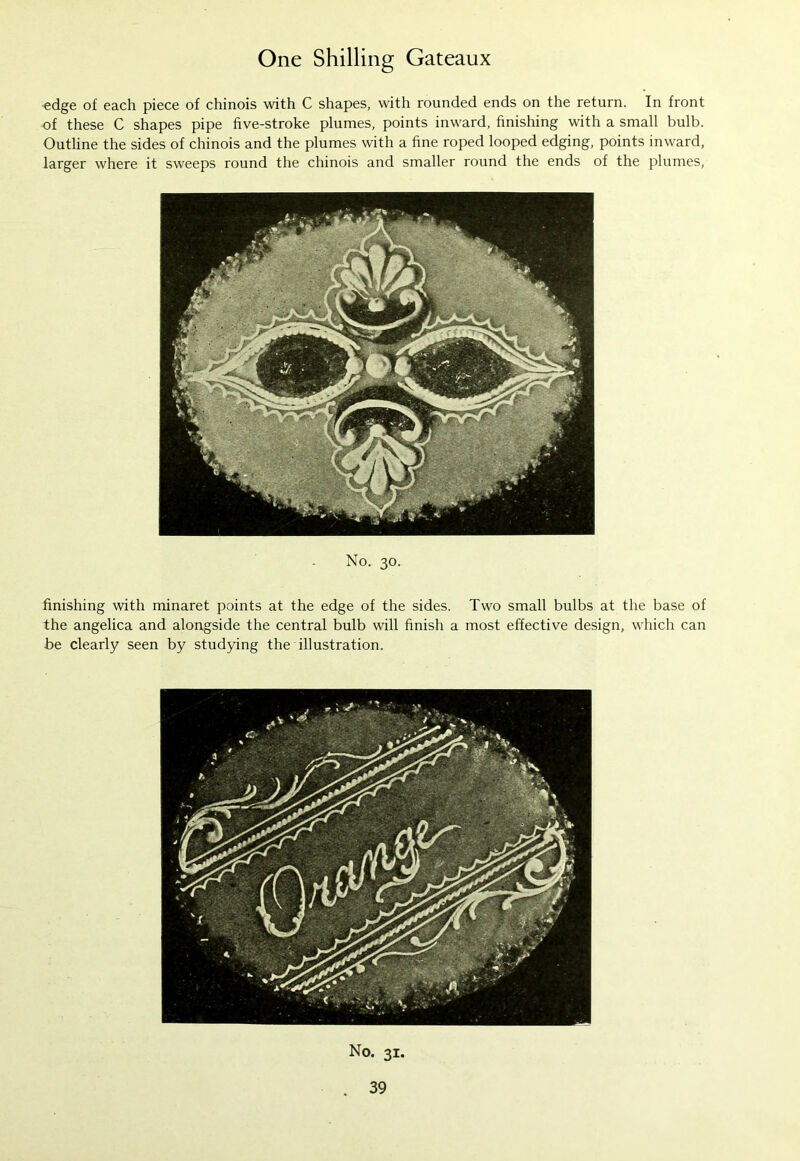 edge of each piece of chinois with C shapes, with rounded ends on the return. In front of these C shapes pipe five-stroke plumes, points inward, finishing with a small bulb. Outline the sides of chinois and the plumes with a fine roped looped edging, points inward, larger where it sweeps round the chinois and smaller round the ends of the plumes, No. 30. finishing with minaret points at the edge of the sides. Two small bulbs at the base of the angelica and alongside the central bulb will finish a most effective design, which can be clearly seen by studying the illustration. No. 31.
