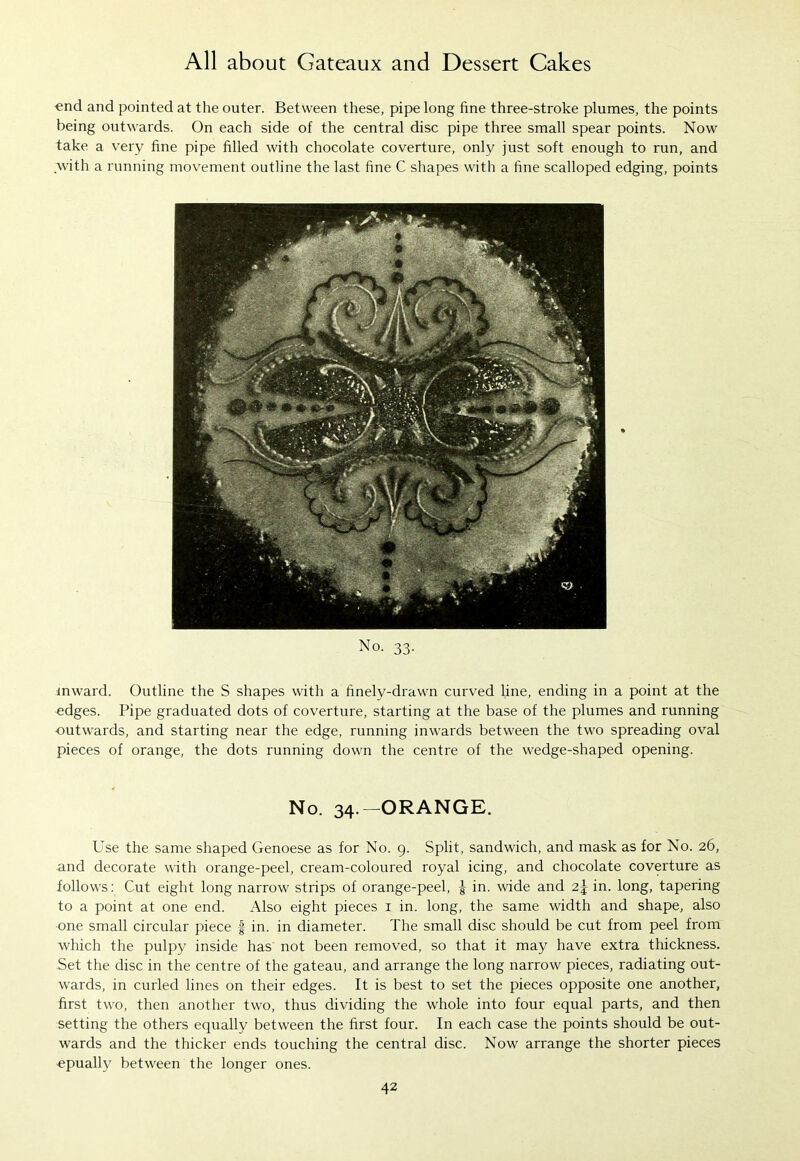 •end and pointed at the outer. Between these, pipe long fine three-stroke plumes, the points being outwards. On each side of the central disc pipe three small spear points. Now take a very line pipe filled with chocolate coverture, only just soft enough to run, and with a running movement outline the last fine C shapes with a fine scalloped edging, points No. 33. inward. Outline the S shapes with a finely-drawn curved line, ending in a point at the edges. Pipe graduated dots of coverture, starting at the base of the plumes and running outwards, and starting near the edge, running inwards between the two spreading oval pieces of orange, the dots running down the centre of the wedge-shaped opening. No. 34.— ORANGE. Use the same shaped Genoese as for No. 9. Split, sandwich, and mask as for No. 26, and decorate with orange-peel, cream-coloured royal icing, and chocolate coverture as follows: Cut eight long narrow strips of orange-peel, | in. wide and 2j in. long, tapering to a point at one end. Also eight pieces 1 in. long, the same width and shape, also one small circular piece f in. in diameter. The small disc should be cut from peel from which the pulpy inside has not been removed, so that it may have extra thickness. Set the disc in the centre of the gateau, and arrange the long narrow pieces, radiating out- wards, in curled lines on their edges. It is best to set the pieces opposite one another, first two, then another two, thus dividing the whole into four equal parts, and then setting the others equally between the first four. In each case the points should be out- wards and the thicker ends touching the central disc. Now arrange the shorter pieces epually between the longer ones.
