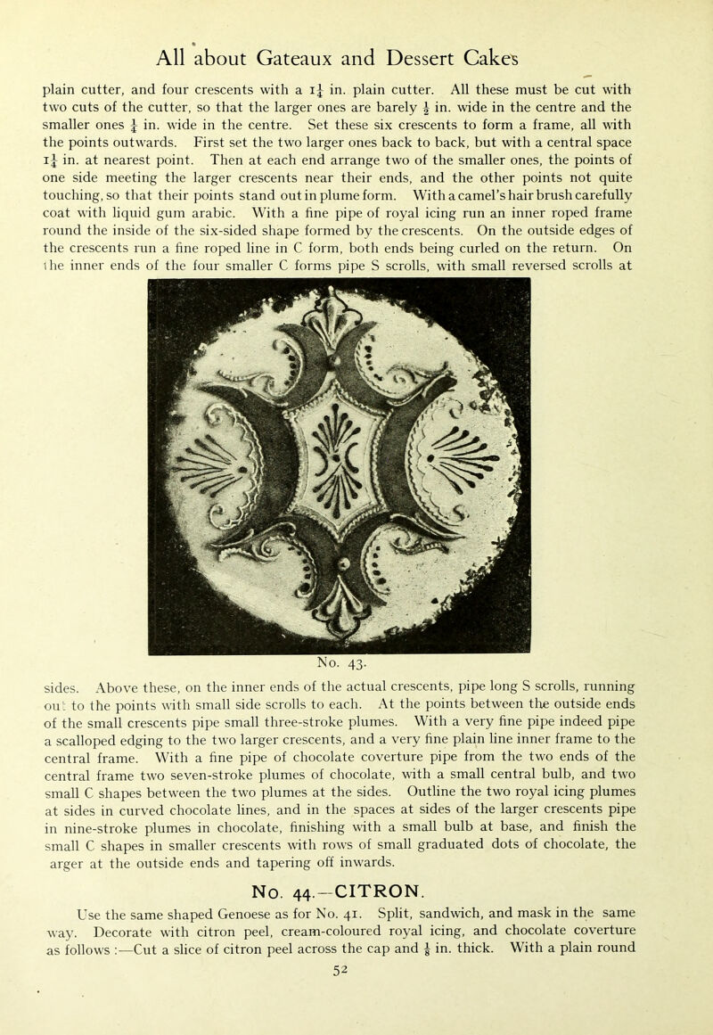 plain cutter, and four crescents with a ij in. plain cutter. All these must be cut with two cuts of the cutter, so that the larger ones are barely \ in. wide in the centre and the smaller ones J in. wide in the centre. Set these six crescents to form a frame, all with the points outwards. First set the two larger ones back to back, but with a central space ij in. at nearest point. Then at each end arrange two of the smaller ones, the points of one side meeting the larger crescents near their ends, and the other points not quite touching, so that their points stand out in plume form. With a camel’s hair brush carefully coat with liquid gum arabic. With a fine pipe of royal icing run an inner roped frame round the inside of the six-sided shape formed by the crescents. On the outside edges of the crescents run a fine roped line in C form, both ends being curled on the return. On ihe inner ends of the four smaller C forms pipe S scrolls, with small reversed scrolls at No. 43. sides. Above these, on the inner ends of the actual crescents, pipe long S scrolls, running ou': to the points with small side scrolls to each. At the points between the outside ends of the small crescents pipe small three-stroke plumes. With a very fine pipe indeed pipe a scalloped edging to the two larger crescents, and a very fine plain line inner frame to the central frame. With a fine pipe of chocolate coverture pipe from the two ends of the central frame two seven-stroke plumes of chocolate, with a small central bulb, and two small C shapes between the two plumes at the sides. Outline the two royal icing plumes at sides in curved chocolate lines, and in the spaces at sides of the larger crescents pipe in nine-stroke plumes in chocolate, finishing with a small bulb at base, and finish the small C shapes in smaller crescents with rows of small graduated dots of chocolate, the arger at the outside ends and tapering off inwards. No. 44 -CITRON. Use the same shaped Genoese as for No. 41. Split, sandwich, and mask in the same way. Decorate with citron peel, cream-coloured royal icing, and chocolate coverture as follows :—Cut a slice of citron peel across the cap and £ in. thick. With a plain round