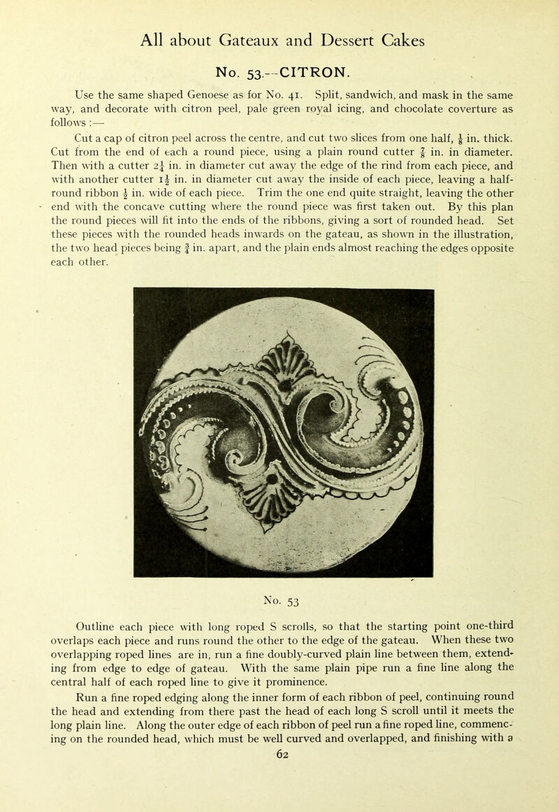 No. 53.—CITRON. Use the same shaped Genoese as for No. 41. Split, sandwich, and mask in the same way, and decorate with citron peel, pale green royal icing, and chocolate coverture as follows :— Cut a cap of citron peel across the centre, and cut two slices from one half, ^ in. thick. Cut from the end of each a round piece, using a plain round cutter | in. in diameter. Then with a cutter 2.\ in. in diameter cut away the edge of the rind from each piece, and with another cutter i| in. in diameter cut away the inside of each piece, leaving a half- round ribbon \ in. wide of each piece. Trim the one end quite straight, leaving the other end with the concave cutting where the round piece was first taken out. By this plan the round pieces will fit into the ends of the ribbons, giving a sort of rounded head. Set these pieces with the rounded heads inwards on the gateau, as shown in the illustration, the two head pieces being § in. apart, and the plain ends almost reaching the edges opposite each other. No. 53 Outline each piece with long roped S scrolls, so that the starting point one-third overlaps each piece and runs round the other to the edge of the gateau. When these two overlapping roped lines are in, run a fine doubly-curved plain line between them, extend- ing from edge to edge of gateau. With the same plain pipe run a fine line along the central half of each roped line to give it prominence. Run a fine roped edging along the inner form of each ribbon of peel, continuing round the head and extending from there past the head of each long S scroll until it meets the long plain line. Along the outer edge of each ribbon of peel run a fine roped line, commenc- ing on the rounded head, which must be well curved and overlapped, and finishing with a
