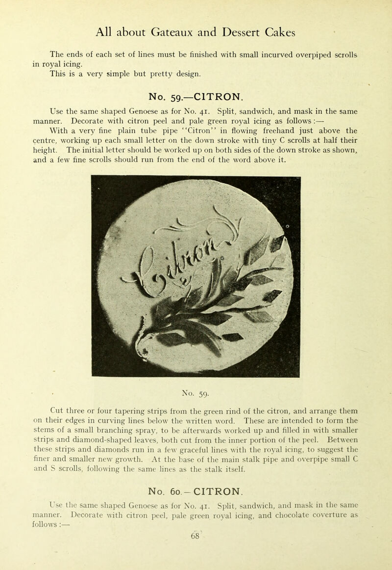 The ends of each set of lines must be finished with small incurved overpiped scrolls in royal icing. This is a very simple but pretty design. No. 59.—CITRON. Use the same shaped Genoese as for No. 41. Split, sandwich, and mask in the same manner. Decorate with citron peel and pale green royal icing as follows :— With a very fine plain tube pipe “Citron” in flowing freehand just above the centre, working up each small letter on the down stroke with tiny C scrolls at half their height. The initial letter should be worked up on both sides of the down stroke as shown, and a few fine scrolls should run from the end of the word above it. No. 59. Cut three or four tapering strips from the green rind of the citron, and arrange them on their edges in curving lines below the written word. These are intended to form the stems of a small branching spray, to be afterwards worked up and filled in with smaller strips and diamond-shaped leaves, both cut from the inner portion of the peel. Between these strips and diamonds run in a few graceful lines with the royal icing, to suggest the finer and smaller new growth. At the base of the main stalk pipe and overpipe small C and S scrolls, following the same lines as the stalk itself. No. 60 -CITRON. Use the same shaped Genoese as for No. 41. Split, sandwich, and mask in the same manner. Decorate with citron peel, pale green royal icing, and chocolate coverture as follows :—