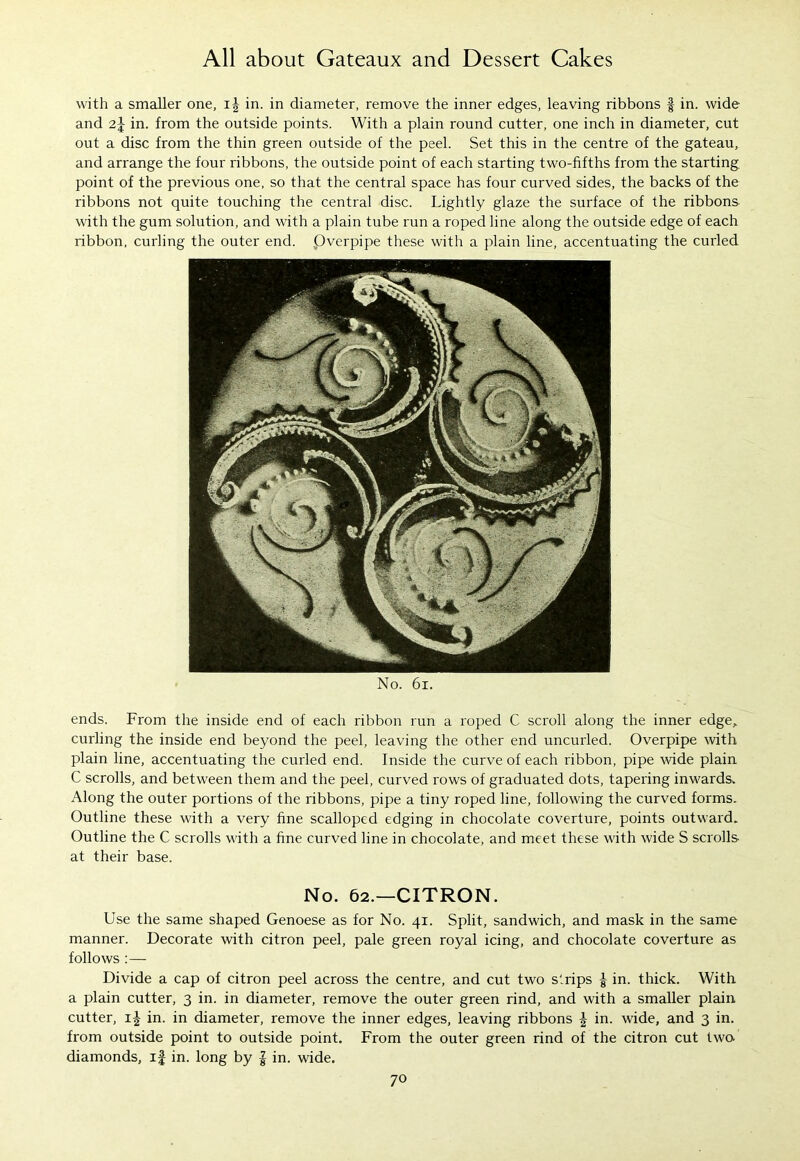 with a smaller one, in. in diameter, remove the inner edges, leaving ribbons § in. wide and 2J in. from the outside points. With a plain round cutter, one inch in diameter, cut out a disc from the thin green outside of the peel. Set this in the centre of the gateau, and arrange the four ribbons, the outside point of each starting two-fifths from the starting, point of the previous one, so that the central space has four curved sides, the backs of the ribbons not quite touching the central disc. Lightly glaze the surface of the ribbons with the gum solution, and with a plain tube run a roped line along the outside edge of each ribbon, curling the outer end. .Overpipe these with a plain line, accentuating the curled No. 61. ends. From the inside end of each ribbon run a roped C scroll along the inner edge, curling the inside end beyond the peel, leaving the other end uncurled. Overpipe with plain line, accentuating the curled end. Inside the curve of each ribbon, pipe wide plain C scrolls, and between them and the peel, curved rows of graduated dots, tapering inwards. Along the outer portions of the ribbons, pipe a tiny roped line, following the curved forms. Outline these with a very fine scalloped edging in chocolate coverture, points outward. Outline the C scrolls with a fine curved line in chocolate, and meet these with wide S scrolls at their base. No. 62.—CITRON. Use the same shaped Genoese as for No. 41. Split, sandwich, and mask in the same manner. Decorate with citron peel, pale green royal icing, and chocolate coverture as follows :— Divide a cap of citron peel across the centre, and cut two strips £ in. thick. With a plain cutter, 3 in. in diameter, remove the outer green rind, and with a smaller plain cutter, 1^ in. in diameter, remove the inner edges, leaving ribbons \ in. wide, and 3 in. from outside point to outside point. From the outer green rind of the citron cut two diamonds, if in. long by | in. wide.