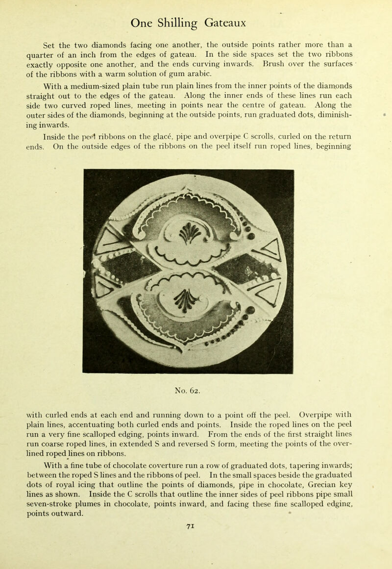 Set the two diamonds facing one another, the outside points rather more than a quarter of an inch from the edges of gateau. In the side spaces set the two ribbons exactly opposite one another, and the ends curving inwards. Brush over the surfaces of the ribbons with a warm solution of gum arabic. With a medium-sized plain tube run plain lines from the inner points of the diamonds straight out to the edges of the gateau. Along the inner ends of these lines run each side two curved roped lines, meeting in points near the centre of gateau. Along the outer sides of the diamonds, beginning at the outside points, run graduated dots, diminish- ing inwards. Inside the peel ribbons on the glace, pipe and overpipe C scrolls, curled on the return ends. On the outside edges of the ribbons on the peel itself run roped lines, beginning No. 62. with curled ends at each end and running down to a point off the peel. Overpipe with plain lines, accentuating both curled ends and points. Inside the roped lines on the peel run a very fine scalloped edging, points inward. From the ends of the first straight lines run coarse roped lines, in extended S and reversed S form, meeting the points of the over- lined roped lines on ribbons. With a fine tube of chocolate coverture run a row of graduated dots, tapering inwards; between the roped S lines and the ribbons of peel. In the small spaces beside the graduated dots of royal icing that outline the points of diamonds, pipe in chocolate, Grecian key lines as shown. Inside the C scrolls that outline the inner sides of peel ribbons pipe small seven-stroke plumes in chocolate, points inward, and facing these fine scalloped edging, points outward.