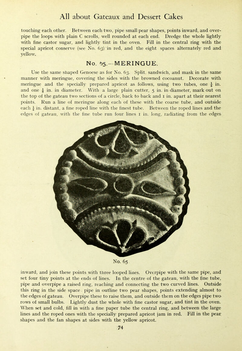 touching each other. Between each two, pipe small pear shapes, points inward, and over- pipe the loops with plain C scrolls, well rounded at each end. Dredge the whole lightly with fine castor sugar, and lightly tint in the oven. Fill in the central ring with the special apricot conserve (see No. 63) in red, and the eight spaces alternately red and yellow. No. ^5. — MERINGUE. Use the same shaped Genoese as for No. 63. Split, sandwich, and mask in the same manner with meringue, covering the sides with the browned cocoanut. Decorate with meringue and the specially prepared apricot as follows, using two tubes, one J in. and one ^ in. in diameter. With a large plain cutter, 5 in. in diameter, mark out on the top of the gateau two sections of a circle, back to back and 1 in. apart at their nearest points. Run a line of meringue along each of these with the coarse tube, and outside each J in. distant, a fine roped line with the finest tube. Between the roped lines and the edges of gateau, with the fine tube run four lines 1 in. long, radiating from the edges No. 65, inward, and join these points with three looped lines. Overpipe with the same pipe, and set four tiny points at the ends of lines. In the centre of the gateau, with the fine tube, pipe and overpipe a raised ring, reaching and connecting the two curved lines. Outside this ring in the side space . pipe in outline two pear shapes, points extending almost to the edges of gateau. Overpipe these to raise them, and outside them on the edges pipe two rows of small bulbs. Lightly dust the whole with fine castor sugar, and tint in the oven. When set and cold, fill in with a fine paper tube the central ring, and between the large lines and the roped ones with the specially prepared apricot jam in red. Fill in the pear shapes and the fan shapes at sides with the yellow apricot.