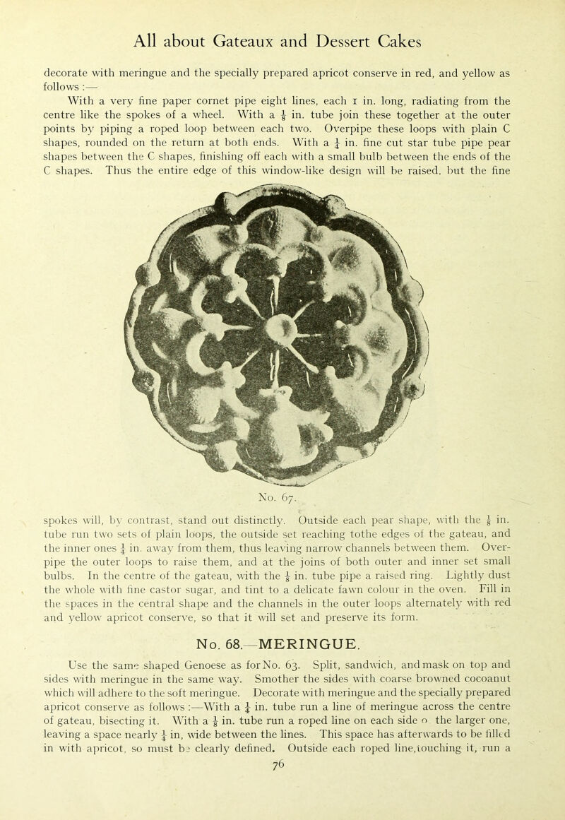 decorate with meringue and the specially prepared apricot conserve in red, and yellow as follows :— With a very fine paper cornet pipe eight lines, each i in. long, radiating from the centre like the spokes of a wheel. With a | in. tube join these together at the outer points by piping a roped loop between each two. Overpipe these loops with plain C shapes, rounded on the return at both ends. With a J in. fine cut star tube pipe pear shapes between the C shapes, finishing off each with a small bulb between the ends of the C shapes. Thus the entire edge of this window-like design will be raised, but the fine No. 67. spokes will, by contrast, stand out distinctly. Outside each pear shape, with the g in. tube run two sets of plain loops, the outside set reaching tothe edges of the gateau, and the inner ones £ in. away from them, thus leaving narrow channels between them. Over- pipe the outer loops to raise them, and at the joins of both outer and inner set small bulbs. In the centre of the gateau, with the | in. tube pipe a raised ring. Lightly dust the whole with fine castor sugar, and tint to a delicate fawn colour in the oven. Fill in the spaces in the central shape and the channels in the outer loops alternately with red and yellow apricot conserve, so that it will set and preserve its form. No. 68.—MERINGUE. Use the same shaped Genoese as for No. 63. Split, sandwich, and mask on top and sides with meringue in the same way. Smother the sides with coarse browned cocoanut which will adhere to the soft meringue. Decorate with meringue and the specially prepared apricot conserve as follows :—With a J in. tube run a line of meringue across the centre of gateau, bisecting it. With a g in. tube run a roped line on each side the larger one, leaving a space nearly \ in, wide between the lines. This space has afterwards to be iilltd in with apricot, so must be clearly defined. Outside each roped line,touching it, run a