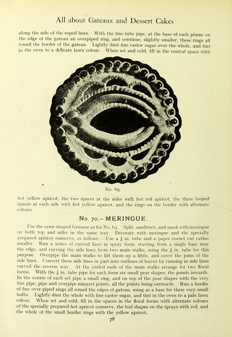 along the side of the roped lines. With the fine tube pipe, at the base of each plume on the edge of the gateau an overpiped ring, and continue, slightly smaller, these rings all round the border of the gateau. Lightly dust fine castor sugar over the whole, and tint in the oven to a delicate fawn colour. When set and cold, fill in the central space with No. 69. hot yellow apricot, the two spaces at the sides with hot red apricot, the three looped spaces at each side with hot yellow apricot, and the rings on the border with alternate colours No. 70.- MERINGUE. Use the same shaped Genoese as for No. 63. Split, sandwich, and mask with meringue on bofh top and sides in the same way. Decorate with meringue and the specially prepared apricot conserve, as follows :—Lise a | in. tube and a paper cornet cut rather smaller. Run a series of curved lines in spray form, starting from a single base near the edge, and curving the side lines from two main stalks, using the | in. tube for this purpose. Overpipe the main stalks to lift them up a little, and cover the joins of the side lines. Convert these side lines in part into outlines of leaves by running in side lines curved the reverse way. At the curled ends of the main stalks arrange for two floral forms. With the in. tube pipe for each form six small pear shapes, the points inwards. In the centre of each set pipe a small ring, and on top of the pear shapes with the very fine pipe, pipe and overpipe minaret points, all the points being outwards. Run a border of fine over-piped rings all round the edges of gateau, using as a base for these very small bulbs. Lightly dust the whole with fine castor sugar, and tint in the oven to a pale fawn colour. When set and cold, fill in the spaces in the floral forms with alternate colours of the specially prepared hot apricot conserve, the leaf shapes on the sprays with red, and the whole of the small border rings with the yellow apricot.