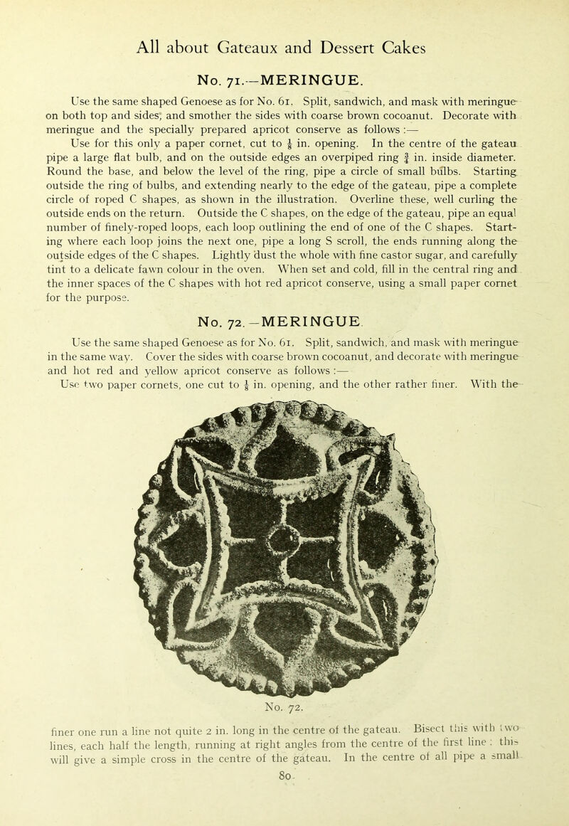 No. 71.-MERINGUE. Use the same shaped Genoese as for No. 61. Split, sandwich, and mask with meringue on both top and sides, and smother the sides with coarse brown cocoanut. Decorate with meringue and the specially prepared apricot conserve as follows :— Use for this only a paper cornet, cut to | in. opening. In the centre of the gateau pipe a large flat bulb, and on the outside edges an overpiped ring f in. inside diameter. Round the base, and below the level of the ring, pipe a circle of small bulbs. Starting outside the ring of bulbs, and extending nearly to the edge of the gateau, pipe a complete circle of roped C shapes, as shown in the illustration. Overline these, well curling the outside ends on the return. Outside the C shapes, on the edge of the gateau, pipe an equal number of finely-roped loops, each loop outlining the end of one of the C shapes. Start- ing where each loop joins the next one, pipe a long S scroll, the ends running along the outside edges of the C shapes. Lightly dust the whole with fine castor sugar, and carefully tint to a delicate fawn colour in the oven. When set and cold, fill in the central ring and the inner spaces of the C shapes with hot red apricot conserve, using a small paper cornet for the purpose. No. 72.-MERINGUE Use the same shaped Genoese as for No. 61. Split, sandwich, and mask with meringue in the same way. Cover the sides with coarse brown cocoanut, and decorate with meringue and hot red and yellow apricot conserve as follows :— Use two paper cornets, one cut to | in. opening, and the other rather finer. With the No. 72. finer one run a line not quite 2 in. long in the centre of the gateau. Bisect this with two lines, each half the length, running at right angles from the centre of the first line : this will give a simple cross in the centre of the gateau. In the centre of all pipe a small