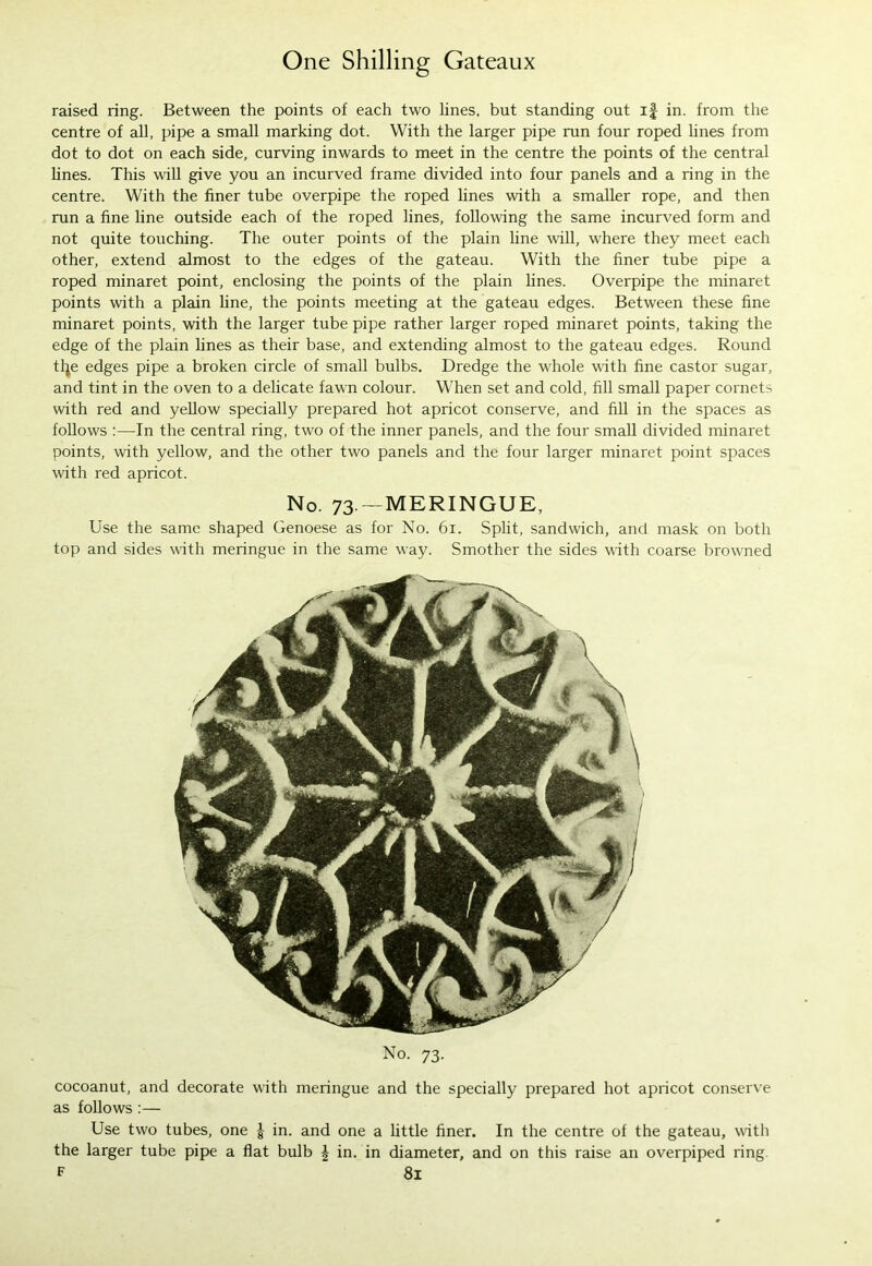 raised ring. Between the points of each two lines, but standing out if in. from the centre of all, pipe a small marking dot. With the larger pipe run four roped lines from dot to dot on each side, curving inwards to meet in the centre the points of the central lines. This will give you an incurved frame divided into four panels and a ring in the centre. With the finer tube overpipe the roped lines with a smaller rope, and then run a fine line outside each of the roped lines, following the same incurved form and not quite touching. The outer points of the plain line will, where they meet each other, extend almost to the edges of the gateau. With the finer tube pipe a roped minaret point, enclosing the points of the plain lines. Overpipe the minaret points with a plain line, the points meeting at the gateau edges. Between these fine minaret points, with the larger tube pipe rather larger roped minaret points, taking the edge of the plain lines as their base, and extending almost to the gateau edges. Round tfye edges pipe a broken circle of small bulbs. Dredge the whole with fine castor sugar, and tint in the oven to a delicate fawn colour. When set and cold, fill small paper cornets with red and yellow specially prepared hot apricot conserve, and fill in the spaces as follows :—-In the central ring, two of the inner panels, and the four small divided minaret points, with yellow, and the other two panels and the four larger minaret point spaces with red apricot. No. 73.—MERINGUE, Use the same shaped Genoese as for No. 61. Split, sandwich, and mask on both top and sides with meringue in the same way. Smother the sides with coarse browned No. 73. cocoanut, and decorate with meringue and the specially prepared hot apricot conserve as follows :— Use two tubes, one | in. and one a little finer. In the centre of the gateau, with the larger tube pipe a flat bulb £ in. in diameter, and on this raise an overpiped ring. F 8l