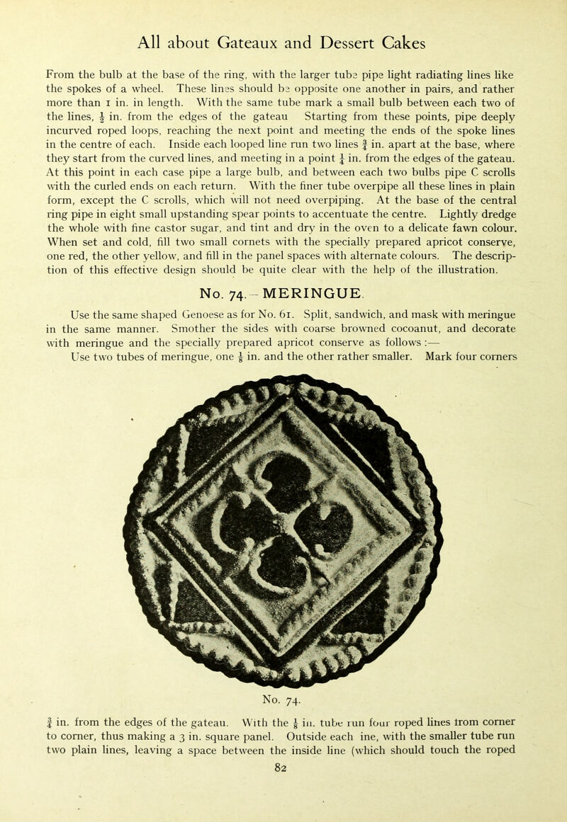 From the bulb at the base of the ring, with the larger tube pipe light radiating lines like the spokes of a wheel. These lines should be opposite one another in pairs, and rather more than i in. in length. With the same tube mark a small bulb between each two of the lines, J in. from the edges of the gateau Starting from these points, pipe deeply incurved roped loops, reaching the next point and meeting the ends of the spoke lines in the centre of each. Inside each looped line run two lines f in. apart at the base, where they start from the curved lines, and meeting in a point \ in. from the edges of the gateau. At this point in each case pipe a large bulb, and between each two bulbs pipe C scrolls with the curled ends on each return. With the finer tube overpipe all these lines in plain form, except the C scrolls, which will not need overpiping. At the base of the central ring pipe in eight small upstanding spear points to accentuate the centre. Lightly dredge the whole with fine castor sugar, and tint and dry in the oven to a delicate fawn colour. When set and cold, fill two small cornets with the specially prepared apricot conserve, one red, the other yellow, and fill in the panel spaces with alternate colours. The descrip- tion of this effective design should be quite clear with the help of the illustration. No. 74 -MERINGUE. Use the same shaped Genoese as for No. 61. Split, sandwich, and mask with meringue in the same manner. Smother the sides with coarse browned cocoanut, and decorate with meringue and the specially prepared apricot conserve as follows :— Use two tubes of meringue, one ^ in. and the other rather smaller. Mark four corners No. 74. | in. from the edges of the gateau. With the J in. tube run four roped lines trom corner to corner, thus making a 3 in. square panel. Outside each ine, with the smaller tube run two plain lines, leaving a space between the inside line (which should touch the roped