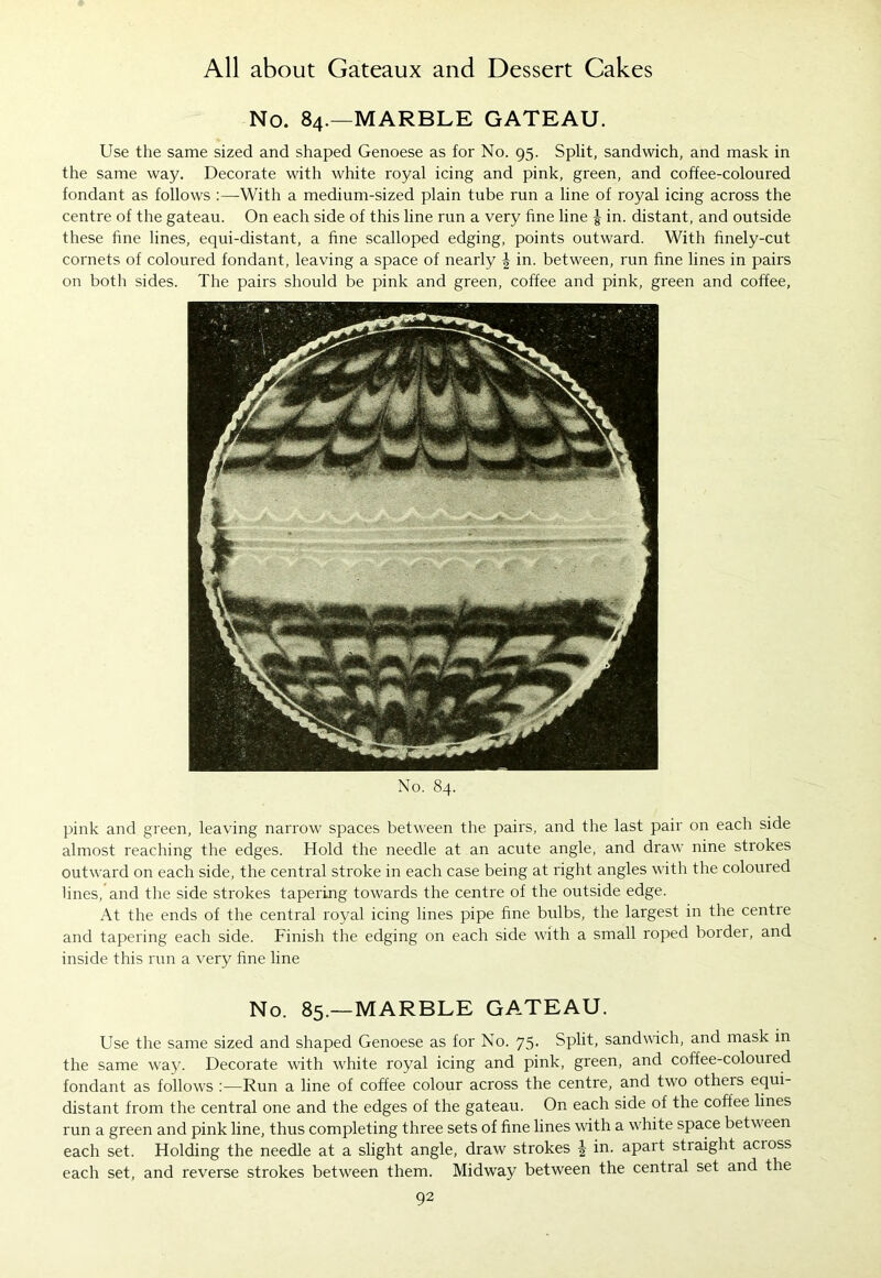No. 84.—MARBLE GATEAU. Use the same sized and shaped Genoese as for No. 95. Split, sandwich, and mask in the same way. Decorate with white royal icing and pink, green, and coffee-coloured fondant as follows :—With a medium-sized plain tube run a line of royal icing across the centre of the gateau. On each side of this line run a very fine line £ in. distant, and outside these fine lines, equi-distant, a fine scalloped edging, points outward. With finely-cut cornets of coloured fondant, leaving a space of nearly \ in. between, run fine lines in pairs on both sides. The pairs should be pink and green, coffee and pink, green and coffee, No. 84. pink and green, leaving narrow spaces between the pairs, and the last pair on each side almost reaching the edges. Hold the needle at an acute angle, and draw nine strokes outward on each side, the central stroke in each case being at right angles with the coloured lines,and the side strokes tapering towards the centre of the outside edge. At the ends of the central royal icing lines pipe fine bulbs, the largest in the centre and tapering each side. Finish the edging on each side with a small roped border, and inside this run a very fine line No. 85.—MARBLE GATEAU. Use the same sized and shaped Genoese as for No. 75. Split, sandwich, and mask in the same way. Decorate with white royal icing and pink, green, and coffee-colouied fondant as follows :—Run a line of coffee colour across the centre, and two others equi- distant from the central one and the edges of the gateau. On each side of the coffee lines run a green and pink line, thus completing three sets of fine lines with a white space between each set. Holding the needle at a slight angle, draw strokes J in. apart stiaight acioss each set, and reverse strokes between them. Midway between the central set and the