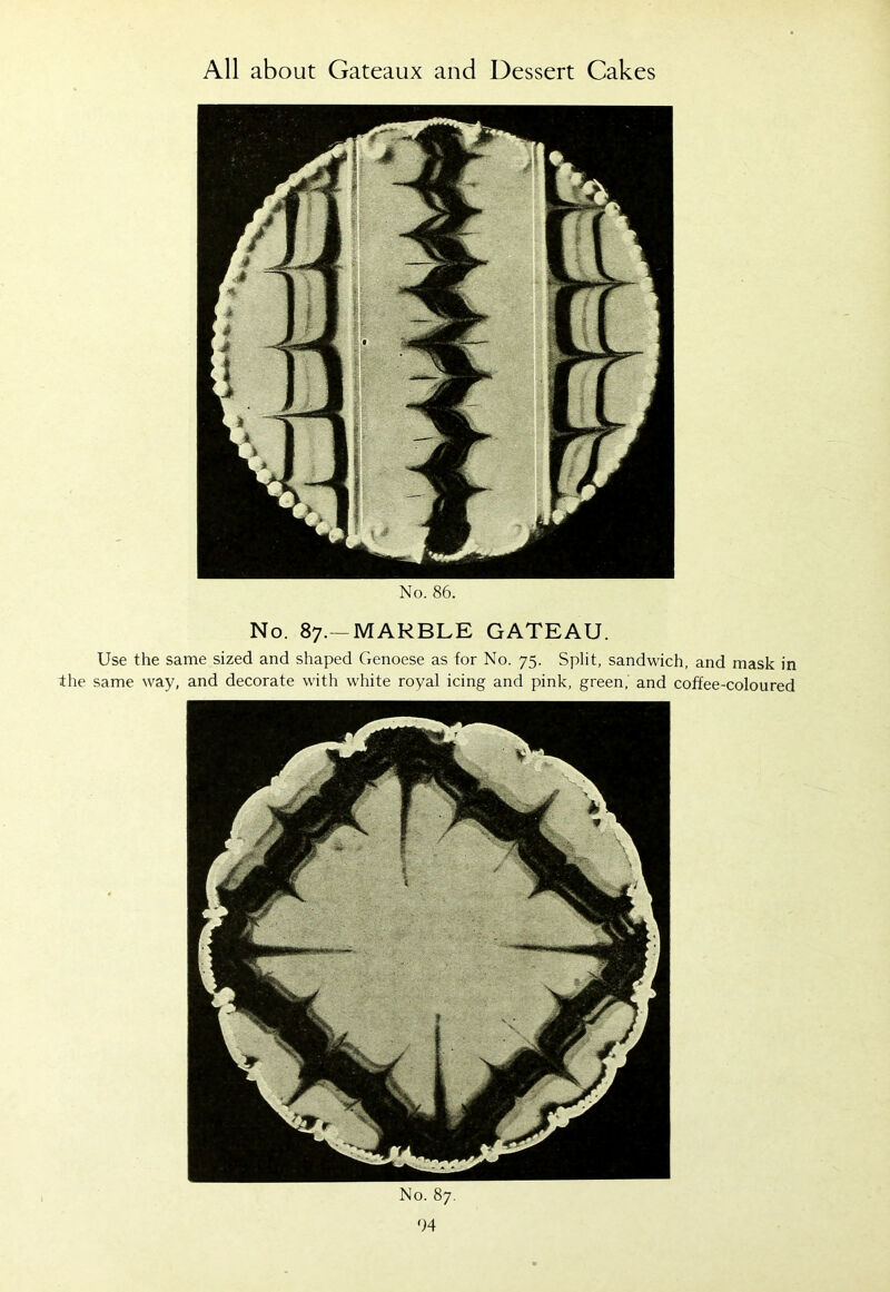 No. 86. No. 87.—MARBLE GATEAU. Use the same sized and shaped Genoese as for No. 75. Split, sandwich, and mask in the same way, and decorate with white royal icing and pink, green, and coffee-coloured No. 87. 64