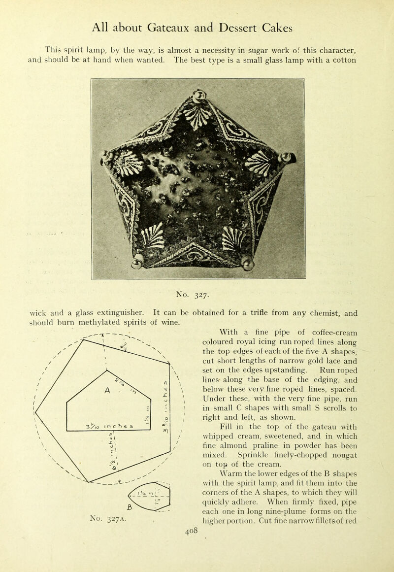This spirit lamp, by the way, is almost a necessity in sugar work of this character, and should be at hand when wanted. The best type is a small glass lamp with a cotton No. 327. wick and a glass extinguisher. It can be obtained for a trifle from any chemist, and should burn methylated spirits of wine. 408 With a fine pipe of coffee-cream coloured royal icing run roped lines along the top edges of each of the five A shapes, cut short lengths of narrow gold lace and set on the edges upstanding. Run roped lines- along the base of the edging, and below these very fine roped lines, spaced. Under these, with the very fine pipe, run in small C shapes with small S scrolls to right and left, as shown. Fill in the top of the gateau with whipped cream, sweetened, and in which fine almond praline in pow^der has been mixed. Sprinkle finely-chopped nougat on top of the cream. Warm the lower edges of the B shapes with the spirit lamp, and fit them into the corners of the A shapes, to w'hich they will quickly adhere. When firmly fixed, pipe each one in long nine-plume forms on the higher portion. Cut fine narrow7 fillets of red