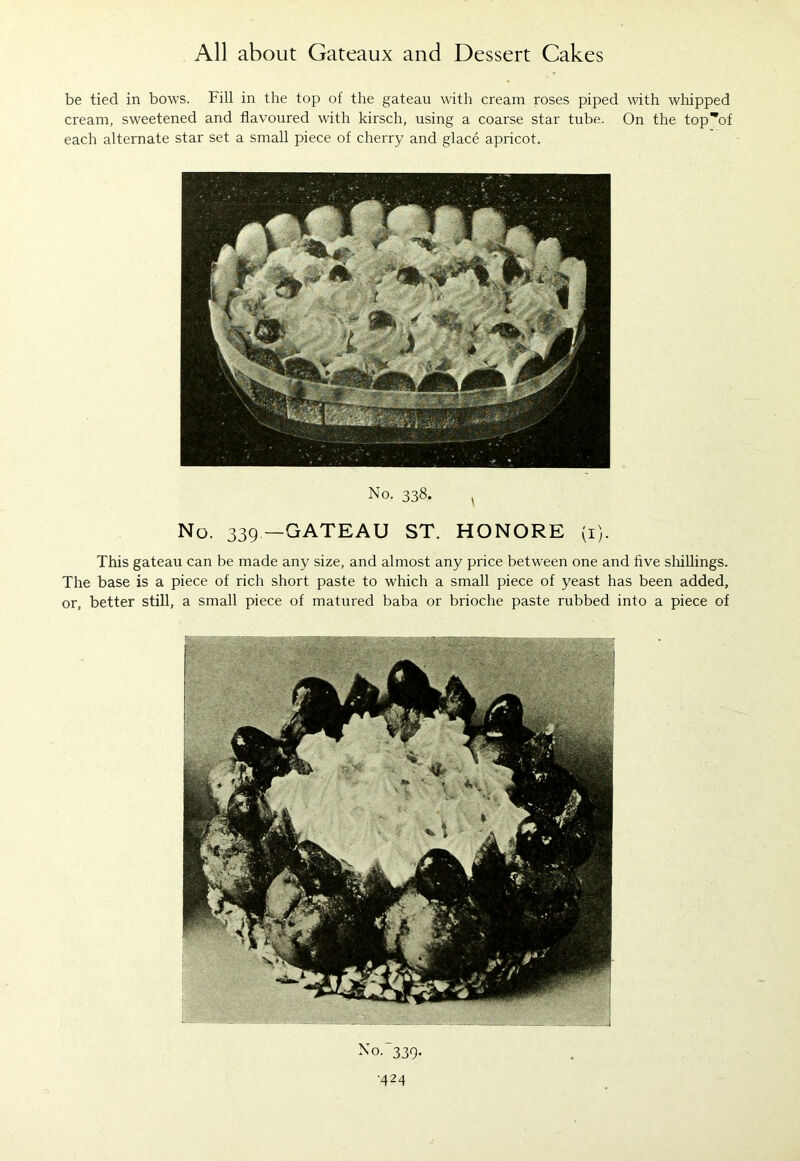 No. 338. s No. 339—GATEAU ST. HONORE (1). This gateau can be made any size, and almost any price between one and five shillings. The base is a piece of rich short paste to which a small piece of yeast has been added, or, better still, a small piece of matured baba or brioche paste rubbed into a piece of No. 339. ■424 All about Gateaux and Dessert Cakes be tied in bows. Fill in the top of the gateau with cream roses piped with whipped cream, sweetened and flavoured with kirsch, using a coarse star tube. On the top^of each alternate star set a small piece of cherry and glace apricot.