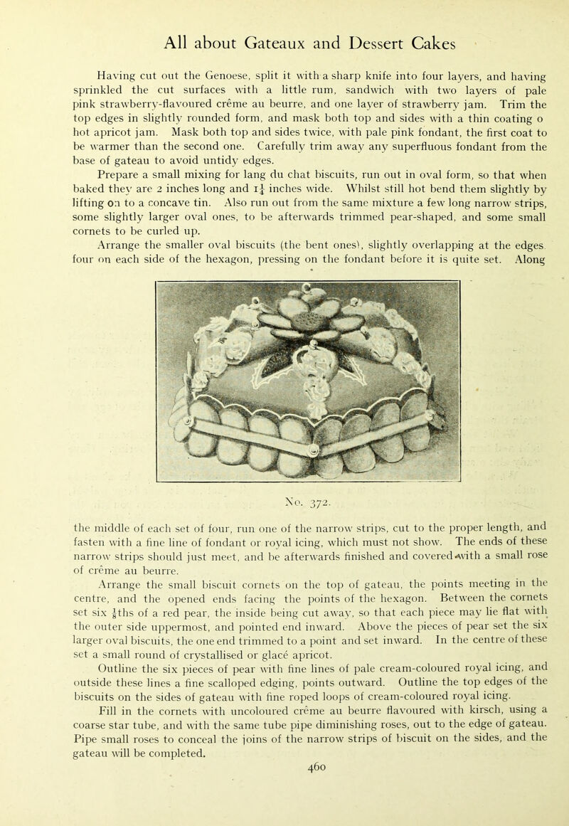Having cut out the Genoese, split it with a sharp knife into four layers, and having sprinkled the cut surfaces with a little rum, sandwich with two layers of pale pink strawberry-flavoured creme au beurre, and one layer of strawberry jam. Trim the top edges in slightly rounded form, and mask both top and sides with a thin coating o hot apricot jam. Mask both top and sides twice, with pale pink fondant, the first coat to be warmer than the second one. Carefully trim away any superfluous fondant from the base of gateau to avoid untidy edges. Prepare a small mixing for lang du chat biscuits, run out in oval form, so that when baked they are 2 inches long and i-|- inches wide. Whilst still hot bend them slightly by lifting on to a concave tin. Also run out from the same mixture a few long narrow strips, some slightly larger oval ones, to be afterwards trimmed pear-shaped, and some small cornets to be curled up. Arrange the smaller oval biscuits (the bent ones!, slightly overlapping at the edges, four on each side of the hexagon, pressing on the fondant before it is quite set. Along the middle of each set of four, run one of the narrow strips, cut to the proper length, and fasten with a fine line of fondant or royal icing, which must not show. The ends of these narrow strips should just meet, and be afterwards finished and covered<with a small rose of creme au beurre. Arrange the small biscuit cornets on the top of gateau, the points meeting in the centre, and the opened ends facing the points of the hexagon. Between the cornets set six |ths of a red pear, the inside being cut away, so that each piece may lie flat with the outer side uppermost, and pointed end inward. Above the pieces of pear set the six larger oval biscuits, the one end trimmed to a point and set inward. In the centre of these set a small round of crystallised or glace apricot. Outline the six pieces of pear with fine lines of pale cream-coloured royal icing, and outside these lines a fine scalloped edging, points outward. Outline the top edges of the biscuits on the sides of gateau with fine roped loops of cream-coloured royal icing. Fill in the cornets with uncoloured creme au beurre flavoured with kirsch, using a coarse star tube, and with the same tube pipe diminishing roses, out to the edge of gateau. Pipe small roses to conceal the joins of the narrow strips of biscuit on the sides, and the gateau will be completed.