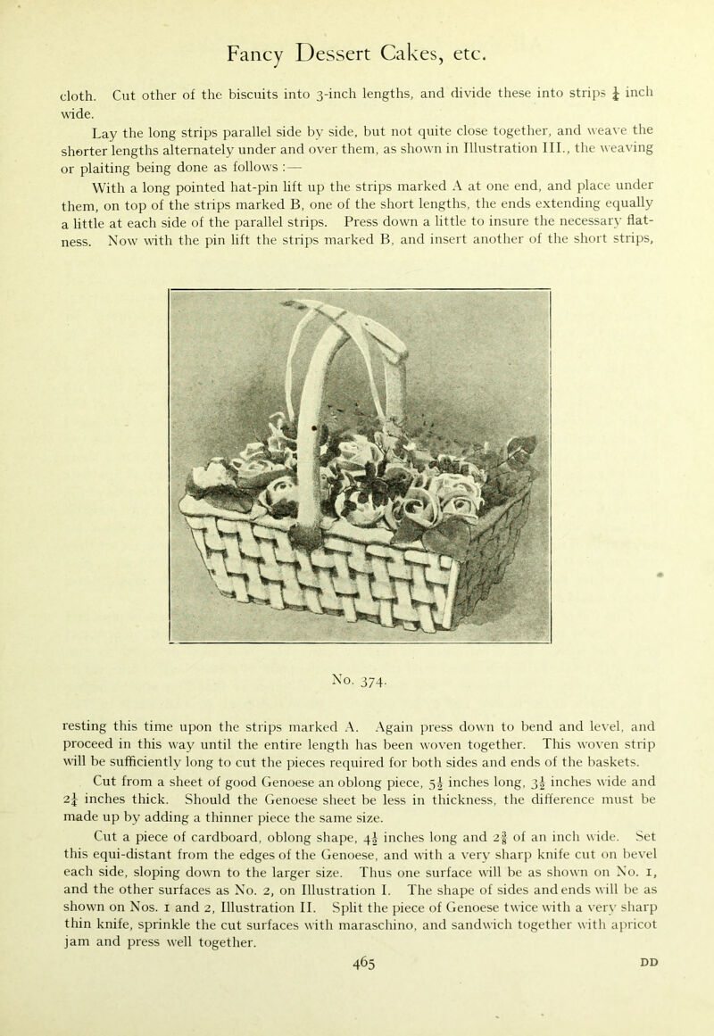 cloth. Cut other of the biscuits into 3-inch lengths, and divide these into strips £ inch wide. Lay the long strips parallel side by side, but not quite close together, and weave the shorter lengths alternately under and over them, as shown in Illustration III., the weaving or plaiting being done as follows :— With a long pointed hat-pin lift up the strips marked A at one end, and place under them, on top of the strips marked B, one of the short lengths, the ends extending equally a little at each side of the parallel strips. Press down a little to insure the necessary flat- ness. Now with the pin lift the strips marked B, and insert another of the short strips, No. 374. resting this time upon the strips marked A. Again press down to bend and level, and proceed in this way until the entire length has been woven together. This woven strip will be sufficiently long to cut the pieces required for both sides and ends of the baskets. Cut from a sheet of good Genoese an oblong piece, 5^ inches long, 3^ inches wide and inches thick. Should the Genoese sheet be less in thickness, the difference must be made up by adding a thinner piece the same size. Cut a piece of cardboard, oblong shape, 4^ inches long and 2§ of an inch wide. Set this equi-distant from the edges of the Genoese, and with a very sharp knife cut on bevel each side, sloping down to the larger size. Thus one surface will be as shown on No. 1, and the other surfaces as No. 2, on Illustration I. The shape of sides and ends w ill be as shown on Nos. 1 and 2, Illustration II. Split the piece of Genoese twice with a very sharp thin knife, sprinkle the cut surfaces with maraschino, and sandwich together with apricot jam and press well together.