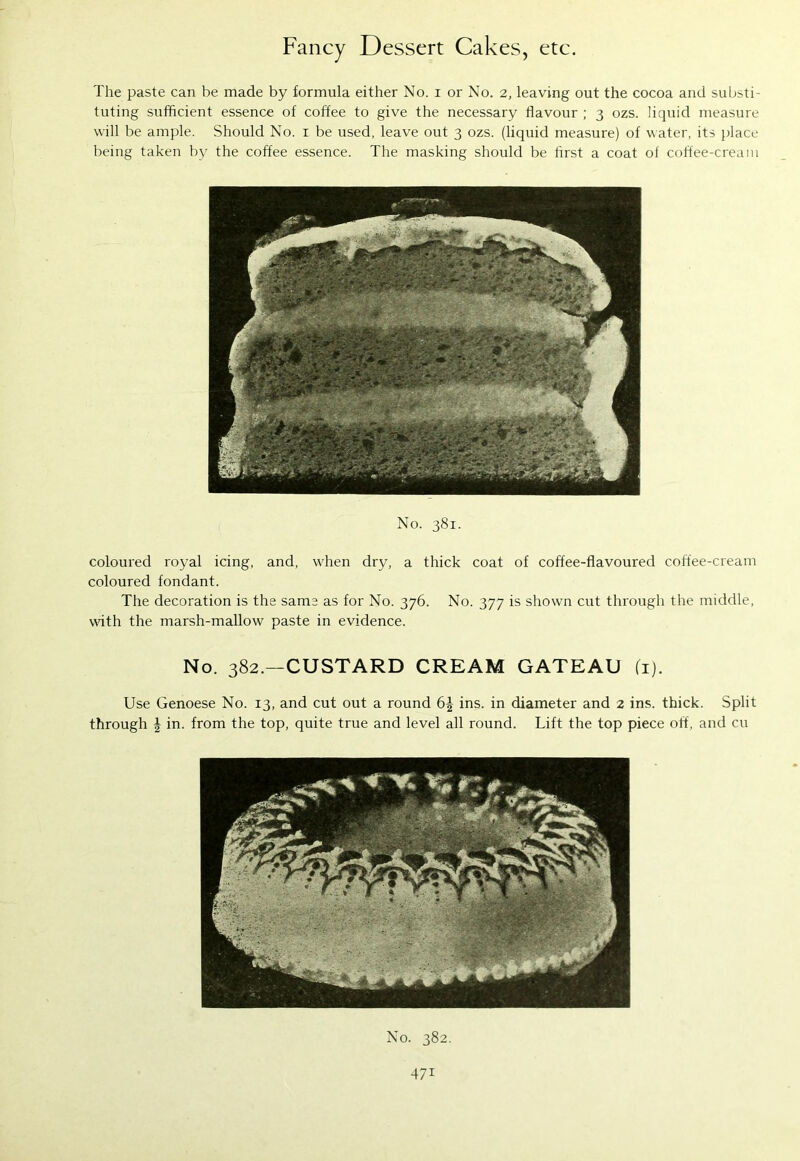 The paste can be made by formula either No. i or No. 2, leaving out the cocoa and substi- tuting sufficient essence of coffee to give the necessary flavour ; 3 ozs. liquid measure will be ample. Should No. 1 be used, leave out 3 ozs. (liquid measure) of water, its place being taken by the coffee essence. The masking should be first a coat of coffee-cream No. 381. coloured royal icing, and, when dry, a thick coat of coffee-flavoured coffee-cream coloured fondant. The decoration is the same as for No. 376. No. 377 is shown cut through the middle, with the marsh-mallow paste in evidence. No. 382.—CUSTARD CREAM GATEAU fi). Use Genoese No. 13, and cut out a round ins. in diameter and 2 ins. thick. Split through f in. from the top, quite true and level all round. Lift the top piece off, and cu No. 382. 47i