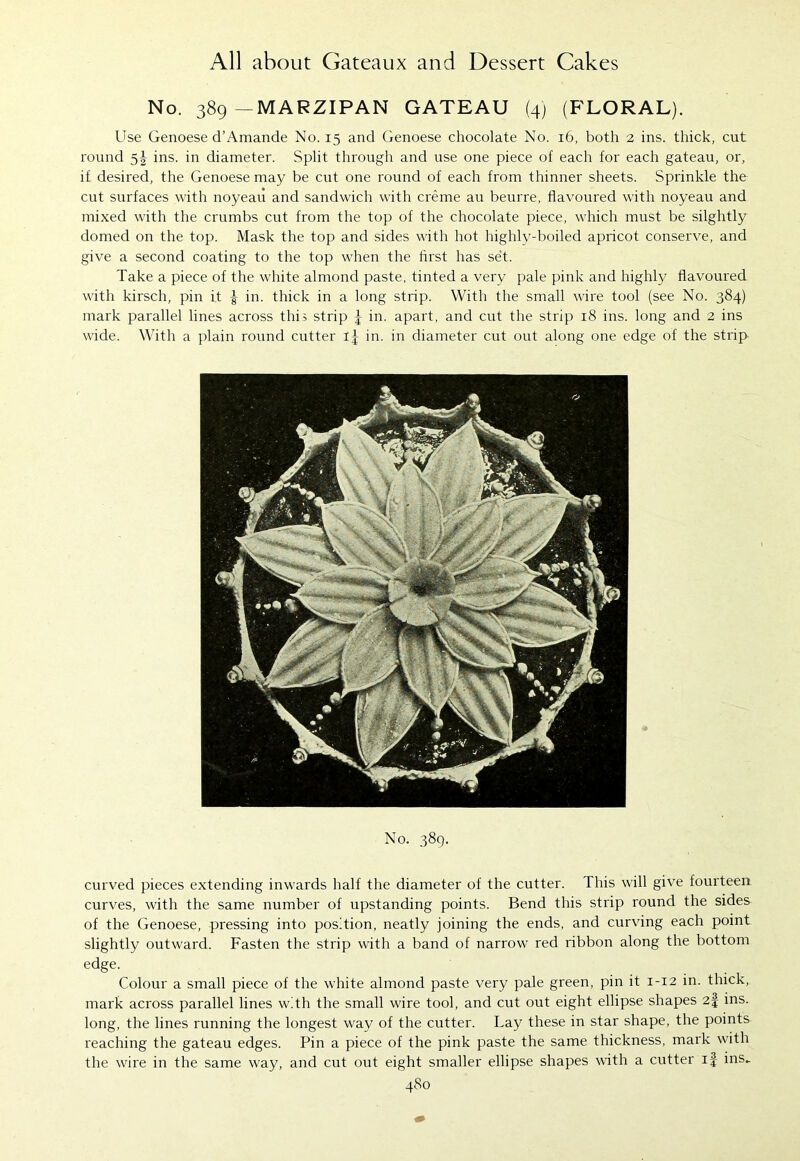 No. 389—MARZIPAN GATEAU (4) (FLORAL). Use Genoese d’Amande No. 15 and Genoese chocolate No. 16, both 2 ins. thick, cut round 5^ ins. in diameter. Split through and use one piece of each for each gateau, or, if desired, the Genoese may be cut one round of each from thinner sheets. Sprinkle the cut surfaces with noyeau and sandwich with creme au beurre, flavoured with noyeau and mixed with the crumbs cut from the top of the chocolate piece, which must be silghtly domed on the top. Mask the top and sides with hot highly-boiled apricot conserve, and give a second coating to the top when the first has set. Take a piece of the white almond paste, tinted a very pale pink and highly flavoured with kirsch, pin it f in. thick in a long strip. With the small wire tool (see No. 384) mark parallel lines across this strip f in. apart, and cut the strip 18 ins. long and 2 ins wide. With a plain round cutter If in. in diameter cut out along one edge of the strip No. 389. curved pieces extending inwards half the diameter of the cutter. This will give fourteen curves, with the same number of upstanding points. Bend this strip round the sides of the Genoese, pressing into position, neatly joining the ends, and curving each point slightly outward. Fasten the strip with a band of narrow red ribbon along the bottom edge. Colour a small piece of the white almond paste very pale green, pin it 1-12 in. thick, mark across parallel lines with the small wire tool, and cut out eight ellipse shapes 2f ins. long, the lines running the longest way of the cutter. Lay these in star shape, the points reaching the gateau edges. Pin a piece of the pink paste the same thickness, mark with the wire in the same way, and cut out eight smaller ellipse shapes with a cutter if ins.. 48 0