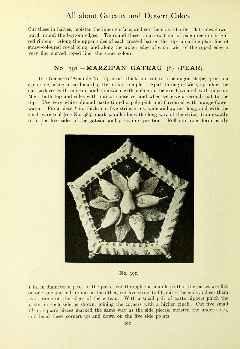 Cut these in halves, moisten the inner surface, and set them as a border, flat sides down- ward, round the bottom edges. Tie round these a narrow band of pale green or bright red ribbon. Along the upper sides of each crossed bar on the top run a fine plain line of straw-coloured royal icing, and along the upper edge of each twist of the roped edge a very fine curved roped line, the same colour. No. 391.-MARZIPAN GATEAU (6) (PEAR). Use Genoese d’Amande No. 15, 2 ins. thick and cut to a pentagon shape, 4 ins. on each side, using a cardboard pattern as a templet. Split through twice, sprinkle the cut surfaces with noyeau, and sandwich with creme au beurre flavoured with noyeau. Mask both top and sides with apricot conserve, and when set give a second coat to the top. Use very white almond paste tinted a pale pink and flavoured with orange-flower water. Pin a piece ^ in. thick, cut five strips 2 ins. wide and 4J ins. long, and with the small wire tool (see No. 384) mark parallel lines the long way of the strips, trim exactly to fit the five sides of the gateau, and press into position. Roll into rope form nearly No. 391. 1 in. in diameter a piece of the paste, cut through the middle so that the pieces are flat on one side and half-round on the other, cut five strips to fit, mitre the ends and set them as a frame on the edges of the gateau. With a small pair of paste nippers pinch the paste on each side as shown, joining the corners with a higher pinch. Cut five small i|-in. square pieces marked the same way as the side pieces, moisten the under sides, and bend these corners up and down on the five side po nts.