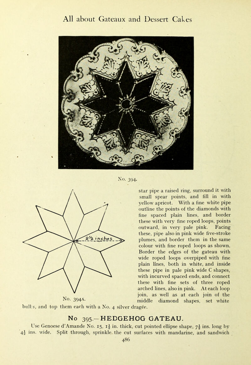 K»|M No. 394. No. 394A. bulls, and top them each with a No. 4 silver star pipe a raised ring, surround it with small spear points, and fill in with yellow apricot. With a fine white pipe outline the points of the diamonds with fine spaced plain lines, and border these with very fine roped loops, points outward, in very pale pink. Facing these, pipe also in pink wide five-stroke plumes, and border them in the same colour with fine roped loops as shown. Border the edges of the gateau with wide roped loops overpiped with fine plain lines, both in white, and inside these pipe in pale pink wide C shapes, with incurved spaced ends, and connect these with fine sets of three roped arched lines, also in pink. At each loop join, as well as at each join of the middle diamond shapes, set white dragee. No 395 — HEDGEHOG GATEAU. Use Genoese d’Amande No. 15, in. thick, cut pointed ellipse shape, 7J ins. long by ins. wide. Split through, sprinkle, the cut surfaces with mandarine, and sandwich