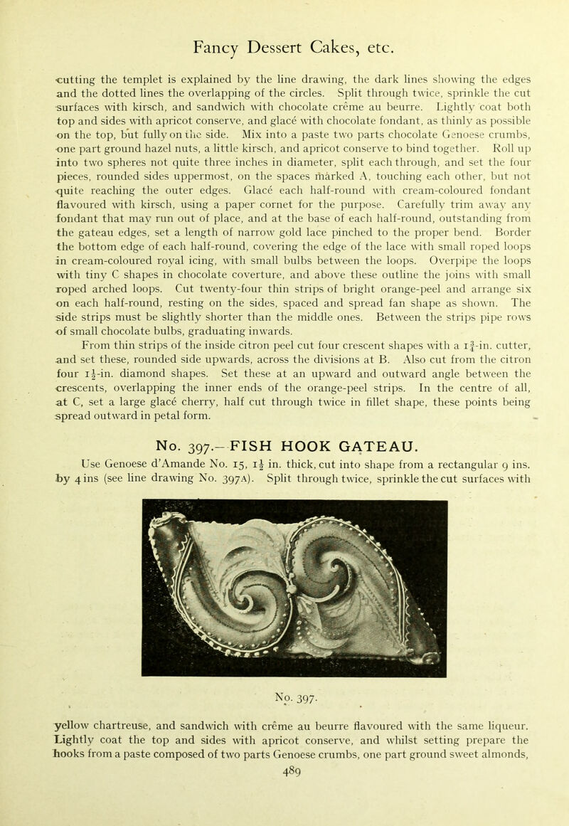 •cutting the templet is explained by the line drawing, the dark lines showing the edges and the dotted lines the overlapping of the circles. Split through twice, sprinkle the cut ■surfaces with kirsch, and sandwich with chocolate creme au beurre. Lightly coat both top and sides with apricot conserve, and glace with chocolate fondant, as thinly as possible on the top, but fully on the side. Mix into a paste two parts chocolate Genoese crumbs, ■one part ground hazel nuts, a little kirsch, and apricot conserve to bind together. Roll up into two spheres not quite three inches in diameter, split each through, and set the four pieces, rounded sides uppermost, on the spaces marked A, touching each other, but not quite reaching the outer edges. Glace eacli half-round with cream-coloured fondant flavoured with kirsch, using a paper cornet for the purpose. Carefully trim away any fondant that may run out of place, and at the base of each half-round, outstanding from the gateau edges, set a length of narrow gold lace pinched to the proper bend. Border the bottom edge of each half-round, covering the edge of the lace with small roped loops in cream-coloured royal icing, with small bulbs between the loops. Overpipe the loops with tiny C shapes in chocolate coverture, and above these outline the joins with small roped arched loops. Cut twenty-four thin strips of bright orange-peel and arrange six on each half-round, resting on the sides, spaced and spread fan shape as shown. The side strips must be slightly shorter than the middle ones. Between the strips pipe rows of small chocolate bulbs, graduating inwards. From thin strips of the inside citron peel cut four crescent shapes with a if-in. cutter, and set these, rounded side upwards, across the divisions at B. Also cut from the citron four i^-in. diamond shapes. Set these at an upward and outward angle between the ■crescents, overlapping the inner ends of the orange-peel strips. In the centre of all, at C, set a large glace cherry, half cut through twice in fillet shape, these points being spread outward in petal form. No. 397.- FISH HOOK GATEAU. Use Genoese d’Amande No. 15, i| in. thick, cut into shape from a rectangular 9 ins. by 4 ins (see line drawing No. 397A). Split through twice, sprinkle the cut surfaces with No. 397. yellow chartreuse, and sandwich with creme au beurre flavoured with the same liqueur. Lightly coat the top and sides with apricot conserve, and whilst setting prepare the hooks from a paste composed of two parts Genoese crumbs, one part ground sweet almonds,